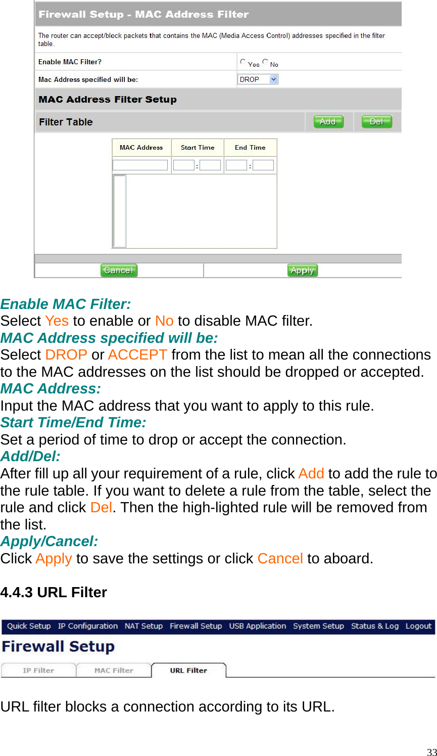   Enable MAC Filter: Select Yes to enable or No to disable MAC filter. MAC Address specified will be: Select DROP or ACCEPT from the list to mean all the connections to the MAC addresses on the list should be dropped or accepted. MAC Address: Input the MAC address that you want to apply to this rule. Start Time/End Time: Set a period of time to drop or accept the connection. Add/Del: After fill up all your requirement of a rule, click Add to add the rule to the rule table. If you want to delete a rule from the table, select the rule and click Del. Then the high-lighted rule will be removed from the list. Apply/Cancel: Click Apply to save the settings or click Cancel to aboard.  4.4.3 URL Filter    URL filter blocks a connection according to its URL.   33