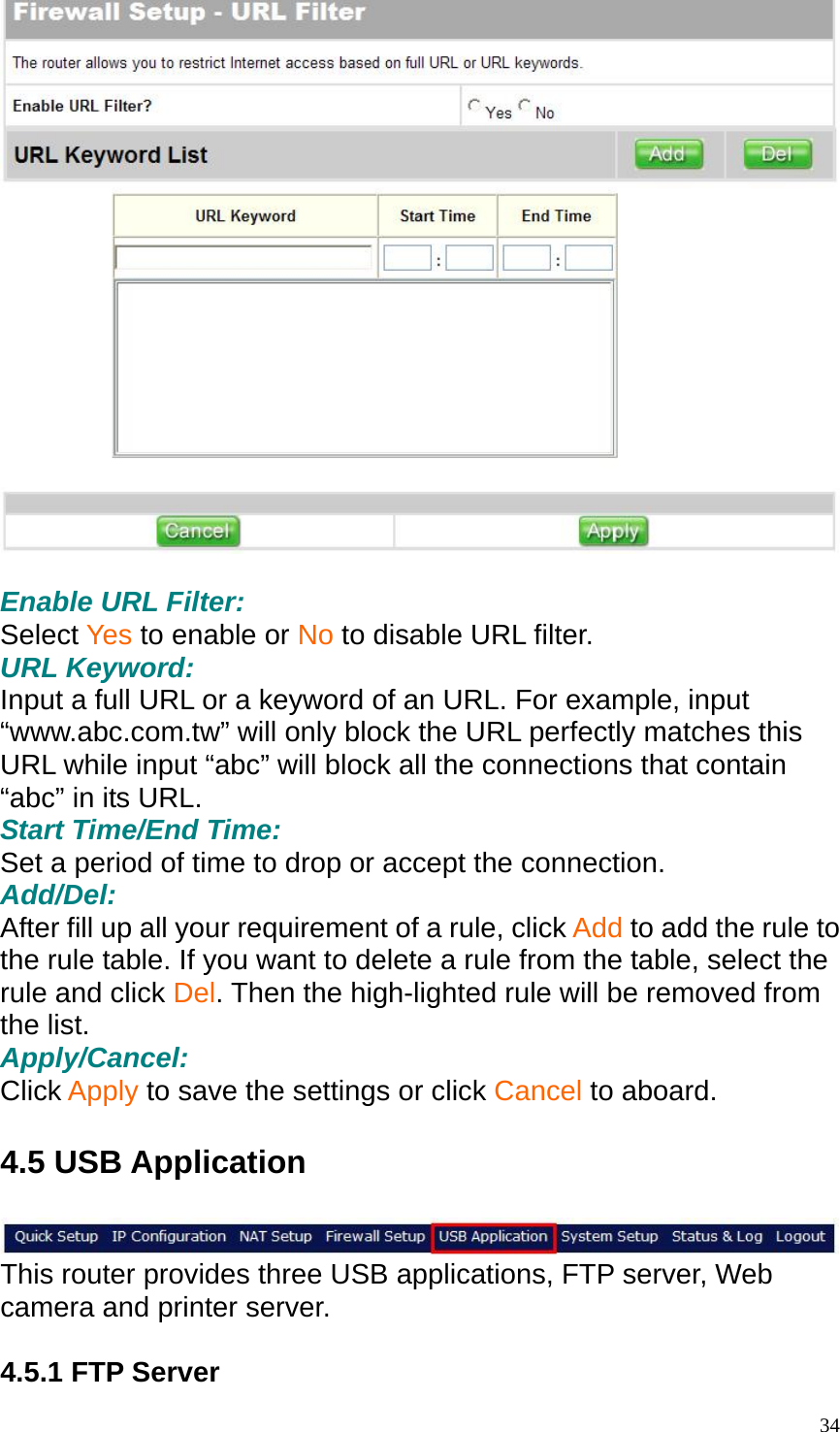   Enable URL Filter: Select Yes to enable or No to disable URL filter. URL Keyword: Input a full URL or a keyword of an URL. For example, input &ldquo;www.abc.com.tw&rdquo; will only block the URL perfectly matches this URL while input &ldquo;abc&rdquo; will block all the connections that contain &ldquo;abc&rdquo; in its URL. Start Time/End Time: Set a period of time to drop or accept the connection. Add/Del: After fill up all your requirement of a rule, click Add to add the rule to the rule table. If you want to delete a rule from the table, select the rule and click Del. Then the high-lighted rule will be removed from the list. Apply/Cancel: Click Apply to save the settings or click Cancel to aboard.  4.5 USB Application   This router provides three USB applications, FTP server, Web camera and printer server.    4.5.1 FTP Server  34
