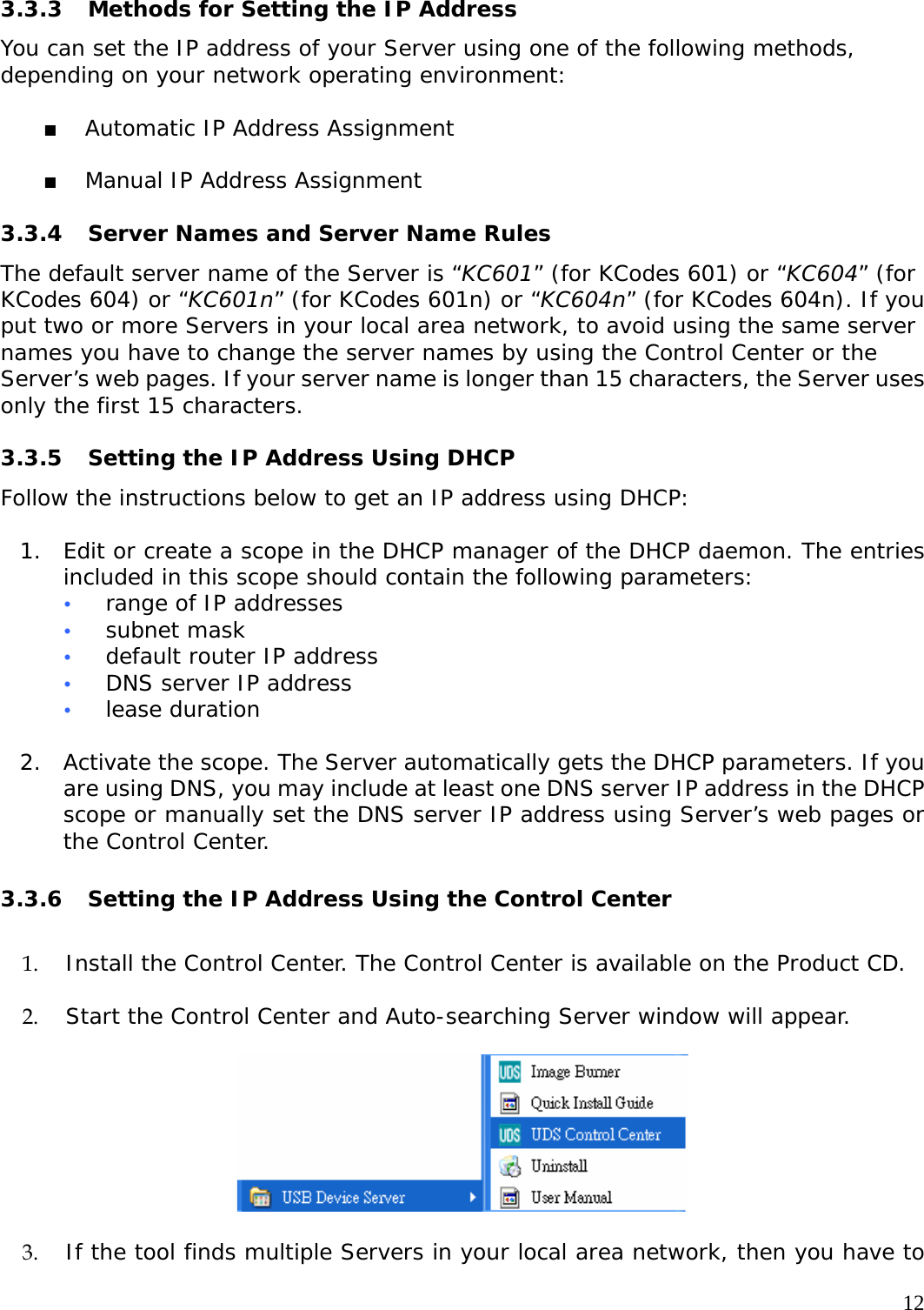     12 3.3.3  Methods for Setting the IP Address  You can set the IP address of your Server using one of the following methods, depending on your network operating environment:    Automatic IP Address Assignment    Manual IP Address Assignment   3.3.4  Server Names and Server Name Rules The default server name of the Server is &ldquo;KC601&rdquo; (for KCodes 601) or &ldquo;KC604&rdquo; (for KCodes 604) or &ldquo;KC601n&rdquo; (for KCodes 601n) or &ldquo;KC604n&rdquo; (for KCodes 604n). If you put two or more Servers in your local area network, to avoid using the same server names you have to change the server names by using the Control Center or the Server&rsquo;s web pages. If your server name is longer than 15 characters, the Server uses only the first 15 characters.    3.3.5  Setting the IP Address Using DHCP Follow the instructions below to get an IP address using DHCP:   1. Edit or create a scope in the DHCP manager of the DHCP daemon. The entries included in this scope should contain the following parameters:  y range of IP addresses  y subnet mask  y default router IP address  y DNS server IP address  y lease duration   2. Activate the scope. The Server automatically gets the DHCP parameters. If you are using DNS, you may include at least one DNS server IP address in the DHCP scope or manually set the DNS server IP address using Server&rsquo;s web pages or the Control Center.   3.3.6  Setting the IP Address Using the Control Center  1. Install the Control Center. The Control Center is available on the Product CD.  2. Start the Control Center and Auto-searching Server window will appear.    3. If the tool finds multiple Servers in your local area network, then you have to 