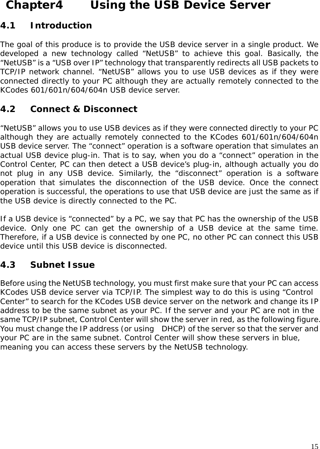     15 Chapter4    Using the USB Device Server  4.1 Introduction  The goal of this produce is to provide the USB device server in a single product. We developed a new technology called &ldquo;NetUSB&rdquo; to achieve this goal. Basically, the &ldquo;NetUSB&rdquo; is a &ldquo;USB over IP&rdquo; technology that transparently redirects all USB packets to TCP/IP network channel. &ldquo;NetUSB&rdquo; allows you to use USB devices as if they were connected directly to your PC although they are actually remotely connected to the KCodes 601/601n/604/604n USB device server.  4.2 Connect &amp; Disconnect  &ldquo;NetUSB&rdquo; allows you to use USB devices as if they were connected directly to your PC although they are actually remotely connected to the KCodes 601/601n/604/604n USB device server. The &ldquo;connect&rdquo; operation is a software operation that simulates an actual USB device plug-in. That is to say, when you do a &ldquo;connect&rdquo; operation in the Control Center, PC can then detect a USB device&rsquo;s plug-in, although actually you do not plug in any USB device. Similarly, the &ldquo;disconnect&rdquo; operation is a software operation that simulates the disconnection of the USB device. Once the connect operation is successful, the operations to use that USB device are just the same as if the USB device is directly connected to the PC.  If a USB device is &ldquo;connected&rdquo; by a PC, we say that PC has the ownership of the USB device. Only one PC can get the ownership of a USB device at the same time. Therefore, if a USB device is connected by one PC, no other PC can connect this USB device until this USB device is disconnected.  4.3 Subnet Issue  Before using the NetUSB technology, you must first make sure that your PC can access KCodes USB device server via TCP/IP. The simplest way to do this is using &ldquo;Control Center&rdquo; to search for the KCodes USB device server on the network and change its IP address to be the same subnet as your PC. If the server and your PC are not in the same TCP/IP subnet, Control Center will show the server in red, as the following figure. You must change the IP address (or using    DHCP) of the server so that the server and your PC are in the same subnet. Control Center will show these servers in blue, meaning you can access these servers by the NetUSB technology.  