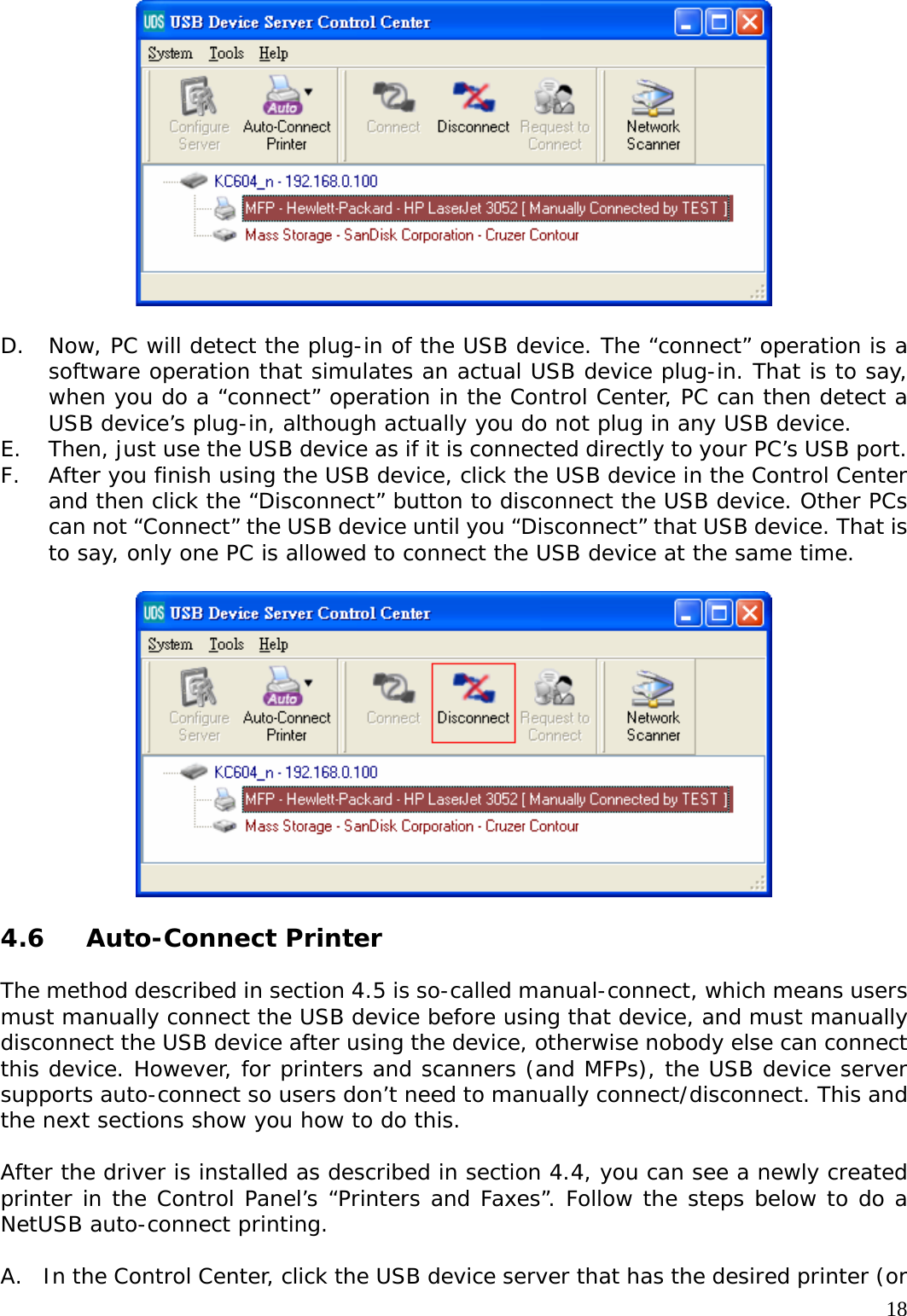     18  D. Now, PC will detect the plug-in of the USB device. The &ldquo;connect&rdquo; operation is a software operation that simulates an actual USB device plug-in. That is to say, when you do a &ldquo;connect&rdquo; operation in the Control Center, PC can then detect a USB device&rsquo;s plug-in, although actually you do not plug in any USB device. E. Then, just use the USB device as if it is connected directly to your PC&rsquo;s USB port. F. After you finish using the USB device, click the USB device in the Control Center and then click the &ldquo;Disconnect&rdquo; button to disconnect the USB device. Other PCs can not &ldquo;Connect&rdquo; the USB device until you &ldquo;Disconnect&rdquo; that USB device. That is to say, only one PC is allowed to connect the USB device at the same time.    4.6 Auto-Connect Printer  The method described in section 4.5 is so-called manual-connect, which means users must manually connect the USB device before using that device, and must manually disconnect the USB device after using the device, otherwise nobody else can connect this device. However, for printers and scanners (and MFPs), the USB device server supports auto-connect so users don&rsquo;t need to manually connect/disconnect. This and the next sections show you how to do this.  After the driver is installed as described in section 4.4, you can see a newly created printer in the Control Panel&rsquo;s &ldquo;Printers and Faxes&rdquo;. Follow the steps below to do a NetUSB auto-connect printing.  A. In the Control Center, click the USB device server that has the desired printer (or 