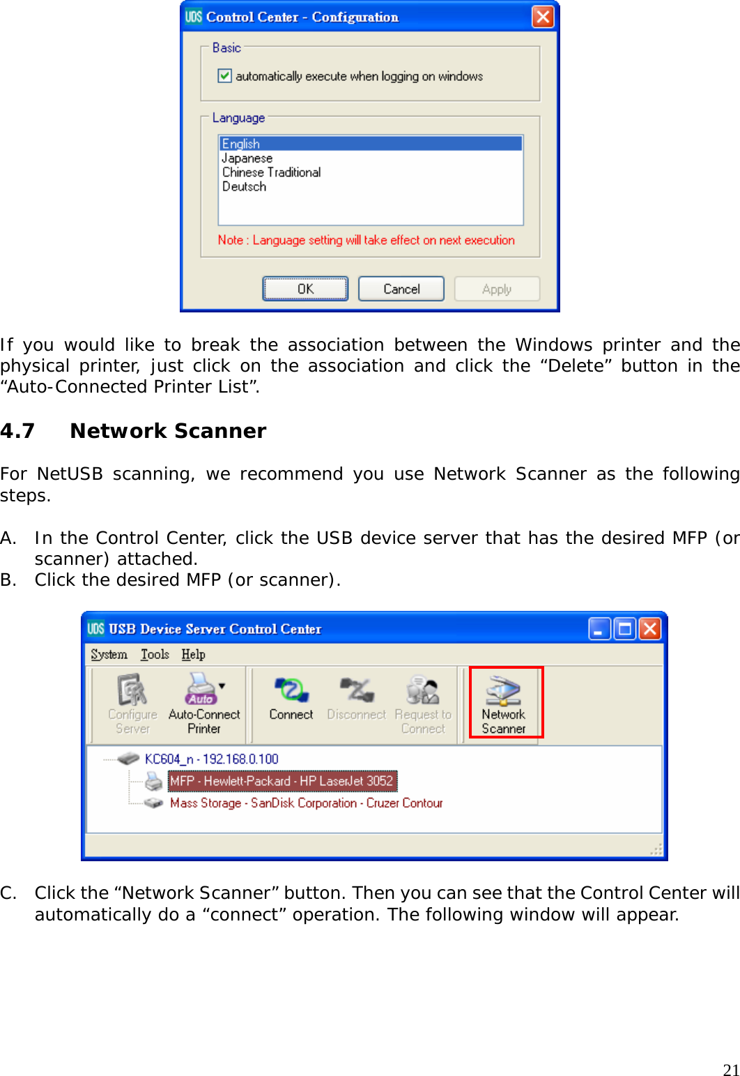     21  If you would like to break the association between the Windows printer and the physical printer, just click on the association and click the &ldquo;Delete&rdquo; button in the &ldquo;Auto-Connected Printer List&rdquo;.  4.7 Network Scanner  For NetUSB scanning, we recommend you use Network Scanner as the following steps.  A. In the Control Center, click the USB device server that has the desired MFP (or scanner) attached. B. Click the desired MFP (or scanner).      C. Click the &ldquo;Network Scanner&rdquo; button. Then you can see that the Control Center will automatically do a &ldquo;connect&rdquo; operation. The following window will appear.  