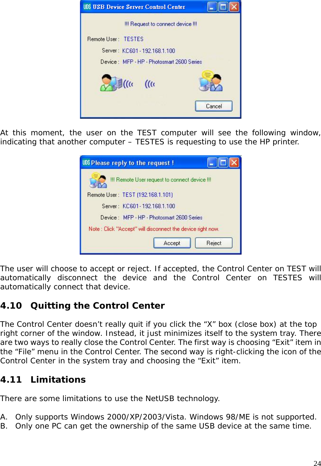     24  At this moment, the user on the TEST computer will see the following window, indicating that another computer &ndash; TESTES is requesting to use the HP printer.    The user will choose to accept or reject. If accepted, the Control Center on TEST will automatically disconnect the device and the Control Center on TESTES will automatically connect that device.  4.10  Quitting the Control Center  The Control Center doesn&rsquo;t really quit if you click the &ldquo;X&rdquo; box (close box) at the top right corner of the window. Instead, it just minimizes itself to the system tray. There are two ways to really close the Control Center. The first way is choosing &ldquo;Exit&rdquo; item in the &ldquo;File&rdquo; menu in the Control Center. The second way is right-clicking the icon of the Control Center in the system tray and choosing the &ldquo;Exit&rdquo; item.  4.11 Limitations  There are some limitations to use the NetUSB technology.  A. Only supports Windows 2000/XP/2003/Vista. Windows 98/ME is not supported. B. Only one PC can get the ownership of the same USB device at the same time.   