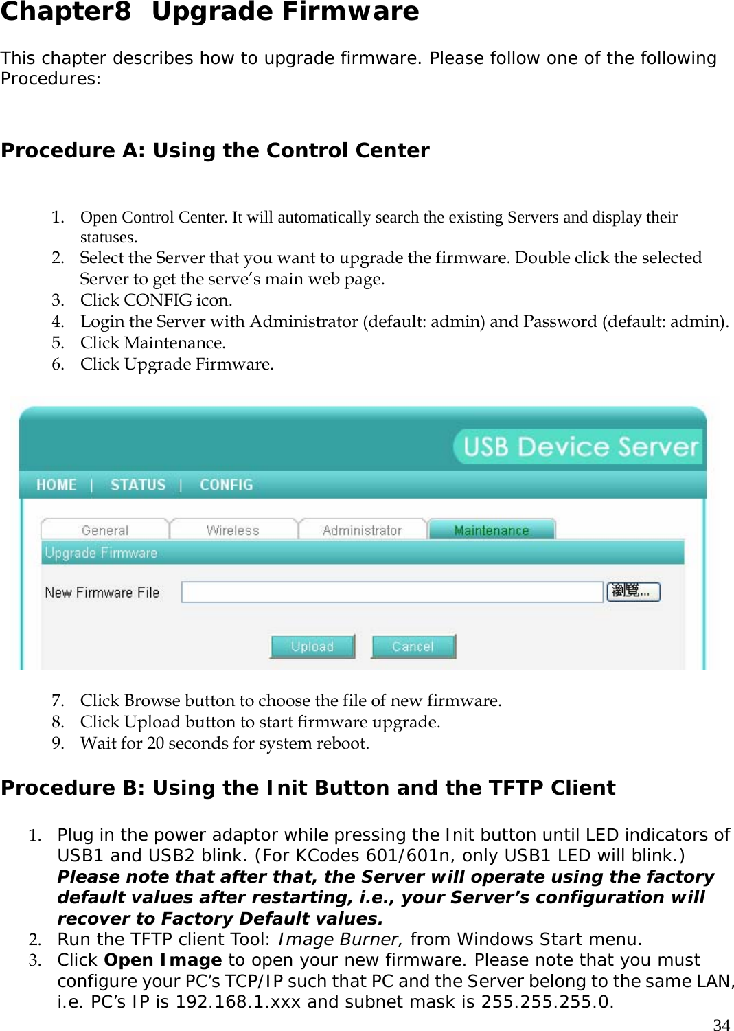     34 Chapter8   Upgrade Firmware  This chapter describes how to upgrade firmware. Please follow one of the following Procedures:    Procedure A: Using the Control Center  1. Open Control Center. It will automatically search the existing Servers and display their statuses.   2. Select the Server that you want to upgrade the firmware. Double click the selected Server to get the serve&rsquo;s main web page. 3. Click CONFIG icon. 4. Login the Server with Administrator (default: admin) and Password (default: admin). 5. Click Maintenance. 6. Click Upgrade Firmware.    7. Click Browse button to choose the file of new firmware. 8. Click Upload button to start firmware upgrade. 9. Wait for 20 seconds for system reboot.  Procedure B: Using the Init Button and the TFTP Client  1. Plug in the power adaptor while pressing the Init button until LED indicators of USB1 and USB2 blink. (For KCodes 601/601n, only USB1 LED will blink.) Please note that after that, the Server will operate using the factory default values after restarting, i.e., your Server&rsquo;s configuration will recover to Factory Default values. 2. Run the TFTP client Tool: Image Burner, from Windows Start menu. 3. Click Open Image to open your new firmware. Please note that you must configure your PC&rsquo;s TCP/IP such that PC and the Server belong to the same LAN, i.e. PC&rsquo;s IP is 192.168.1.xxx and subnet mask is 255.255.255.0. 