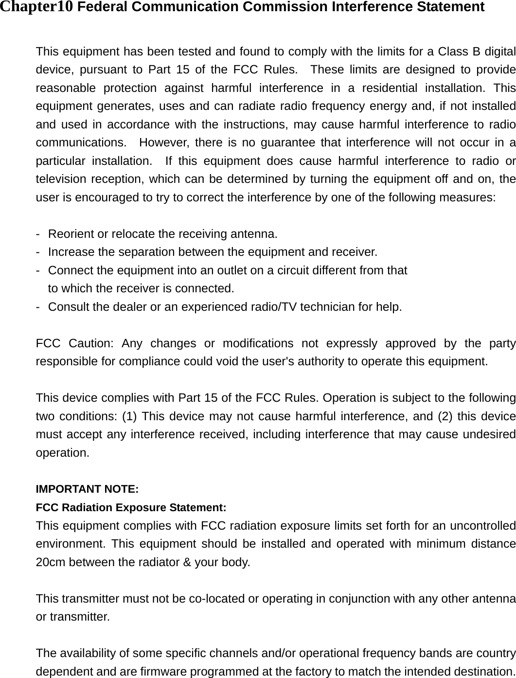 Chapter10 Federal Communication Commission Interference Statement  This equipment has been tested and found to comply with the limits for a Class B digital device, pursuant to Part 15 of the FCC Rules.  These limits are designed to provide reasonable protection against harmful interference in a residential installation. This equipment generates, uses and can radiate radio frequency energy and, if not installed and used in accordance with the instructions, may cause harmful interference to radio communications.  However, there is no guarantee that interference will not occur in a particular installation.  If this equipment does cause harmful interference to radio or television reception, which can be determined by turning the equipment off and on, the user is encouraged to try to correct the interference by one of the following measures:  -  Reorient or relocate the receiving antenna. -  Increase the separation between the equipment and receiver. -  Connect the equipment into an outlet on a circuit different from that to which the receiver is connected. -  Consult the dealer or an experienced radio/TV technician for help.  FCC Caution: Any changes or modifications not expressly approved by the party responsible for compliance could void the user's authority to operate this equipment.  This device complies with Part 15 of the FCC Rules. Operation is subject to the following two conditions: (1) This device may not cause harmful interference, and (2) this device must accept any interference received, including interference that may cause undesired operation.  IMPORTANT NOTE: FCC Radiation Exposure Statement: This equipment complies with FCC radiation exposure limits set forth for an uncontrolled environment. This equipment should be installed and operated with minimum distance 20cm between the radiator &amp; your body.  This transmitter must not be co-located or operating in conjunction with any other antenna or transmitter.  The availability of some specific channels and/or operational frequency bands are country dependent and are firmware programmed at the factory to match the intended destination. 