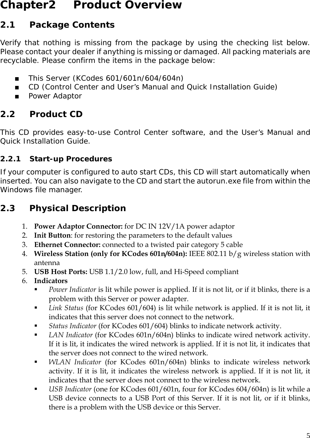     5 Chapter2   Product Overview  2.1 Package Contents  Verify that nothing is missing from the package by using the checking list below. Please contact your dealer if anything is missing or damaged. All packing materials are recyclable. Please confirm the items in the package below:   This Server (KCodes 601/601n/604/604n)  CD (Control Center and User&rsquo;s Manual and Quick Installation Guide)  Power Adaptor  2.2 Product CD  This CD provides easy-to-use Control Center software, and the User&rsquo;s Manual and Quick Installation Guide.   2.2.1 Start-up Procedures  If your computer is configured to auto start CDs, this CD will start automatically when inserted. You can also navigate to the CD and start the autorun.exe file from within the Windows file manager.   2.3 Physical Description  1. Power Adaptor Connector: for DC IN 12V/1A power adaptor 2. Init Button: for restoring the parameters to the default values     3. Ethernet Connector: connected to a twisted pair category 5 cable 4. Wireless Station (only for KCodes 601n/604n): IEEE 802.11 b/g wireless station with antenna 5. USB Host Ports: USB 1.1/2.0 low, full, and Hi-Speed compliant 6. Indicators  Power Indicator is lit while power is applied. If it is not lit, or if it blinks, there is a problem with this Server or power adapter.    Link Status (for KCodes 601/604) is lit while network is applied. If it is not lit, it indicates that this server does not connect to the network.    Status Indicator (for KCodes 601/604) blinks to indicate network activity.  LAN Indicator (for KCodes 601n/604n) blinks to indicate wired network activity. If it is lit, it indicates the wired network is applied. If it is not lit, it indicates that the server does not connect to the wired network.    WLAN Indicator (for KCodes 601n/604n) blinks to indicate wireless network activity. If it is lit, it indicates the wireless network is applied. If it is not lit, it indicates that the server does not connect to the wireless network.    USB Indicator (one for KCodes 601/601n, four for KCodes 604/604n) is lit while a USB device connects to a USB Port of this Server. If it is not lit, or if it blinks, there is a problem with the USB device or this Server.  