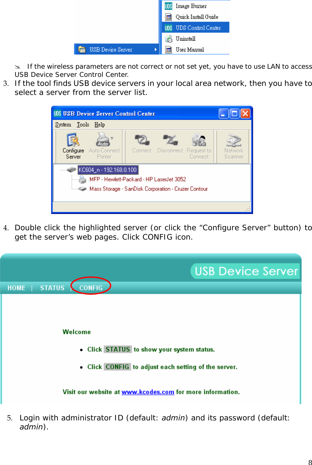    8  #  If the wireless parameters are not correct or not set yet, you have to use LAN to access USB Device Server Control Center. 3. If the tool finds USB device servers in your local area network, then you have to select a server from the server list.    4. Double click the highlighted server (or click the &ldquo;Configure Server&rdquo; button) to get the server&rsquo;s web pages. Click CONFIG icon.    5. Login with administrator ID (default: admin) and its password (default: admin).  