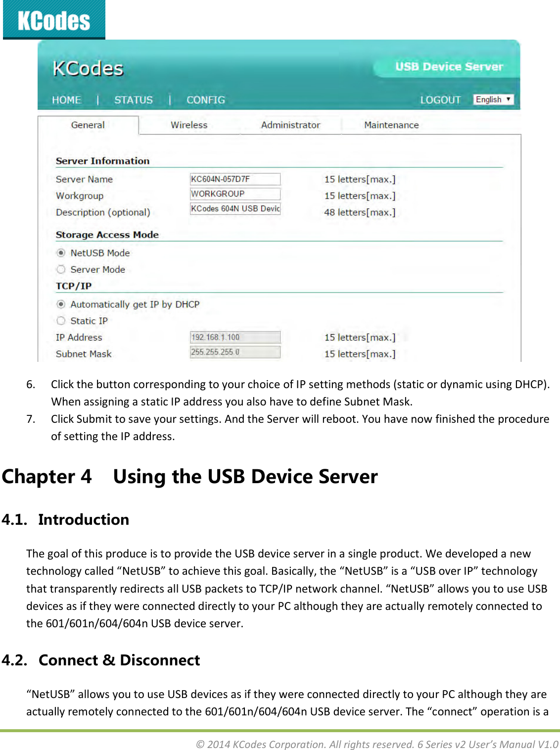  © 2014 KCodes Corporation. All rights reserved. 6 Series v2 User’s Manual V1.0   6. Click the button corresponding to your choice of IP setting methods (static or dynamic using DHCP). When assigning a static IP address you also have to define Subnet Mask. 7. Click Submit to save your settings. And the Server will reboot. You have now finished the procedure of setting the IP address.   Chapter 4 Using the USB Device Server 4.1. Introduction The goal of this produce is to provide the USB device server in a single product. We developed a new teholog alled NetU“B to ahiee this goal. Basiall, the NetU“B is a U“B oe IP teholog that taspaetl ediets all U“B pakets to TCP/IP etok hael. NetU“B allos ou to use U“B devices as if they were connected directly to your PC although they are actually remotely connected to the 601/601n/604/604n USB device server. 4.2. Connect &amp; Disconnect NetU“B allos ou to use U“B deies as if the ee oeted dietl to ou PC although the ae atuall eotel oeted to the 6/6/64/64 U“B deie see. The oet opeatio is a 