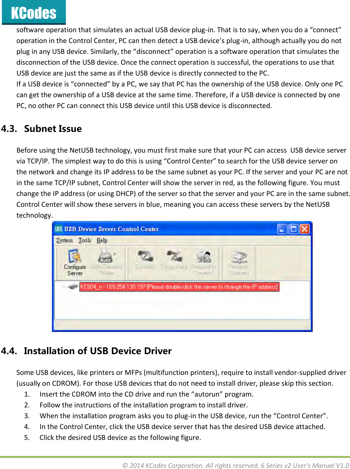  © 2014 KCodes Corporation. All rights reserved. 6 Series v2 User’s Manual V1.0  software operation that simulates an actual USB device plug-i. That is to sa, he ou do a oet opeatio i the Cotol Cete, PC a the detet a U“B deie’s plug-in, although actually you do not plug i a U“B deie. “iilal, the disoet opeatio is a softae opeatio that simulates the disconnection of the USB device. Once the connect operation is successful, the operations to use that USB device are just the same as if the USB device is directly connected to the PC. If a U“B deie is oeted  a PC, e sa that PC has the ownership of the USB device. Only one PC can get the ownership of a USB device at the same time. Therefore, if a USB device is connected by one PC, no other PC can connect this USB device until this USB device is disconnected. 4.3. Subnet Issue Before using the NetUSB technology, you must first make sure that your PC can access  USB device server ia TCP/IP. The siplest a to do this is usig Cotol Cete to seah fo the U“B deie see o the network and change its IP address to be the same subnet as your PC. If the server and your PC are not in the same TCP/IP subnet, Control Center will show the server in red, as the following figure. You must change the IP address (or using DHCP) of the server so that the server and your PC are in the same subnet. Control Center will show these servers in blue, meaning you can access these servers by the NetUSB technology.  4.4. Installation of USB Device Driver Some USB devices, like printers or MFPs (multifunction printers), require to install vendor-supplied driver (usually on CDROM). For those USB devices that do not need to install driver, please skip this section. 1. Iset the CDROM ito the CD die ad u the autou poga. 2. Follow the instructions of the installation program to install driver. 3. When the installation program asks you to plug-i the U“B deie, u the Cotol Cete. 4. In the Control Center, click the USB device server that has the desired USB device attached. 5. Click the desired USB device as the following figure. 