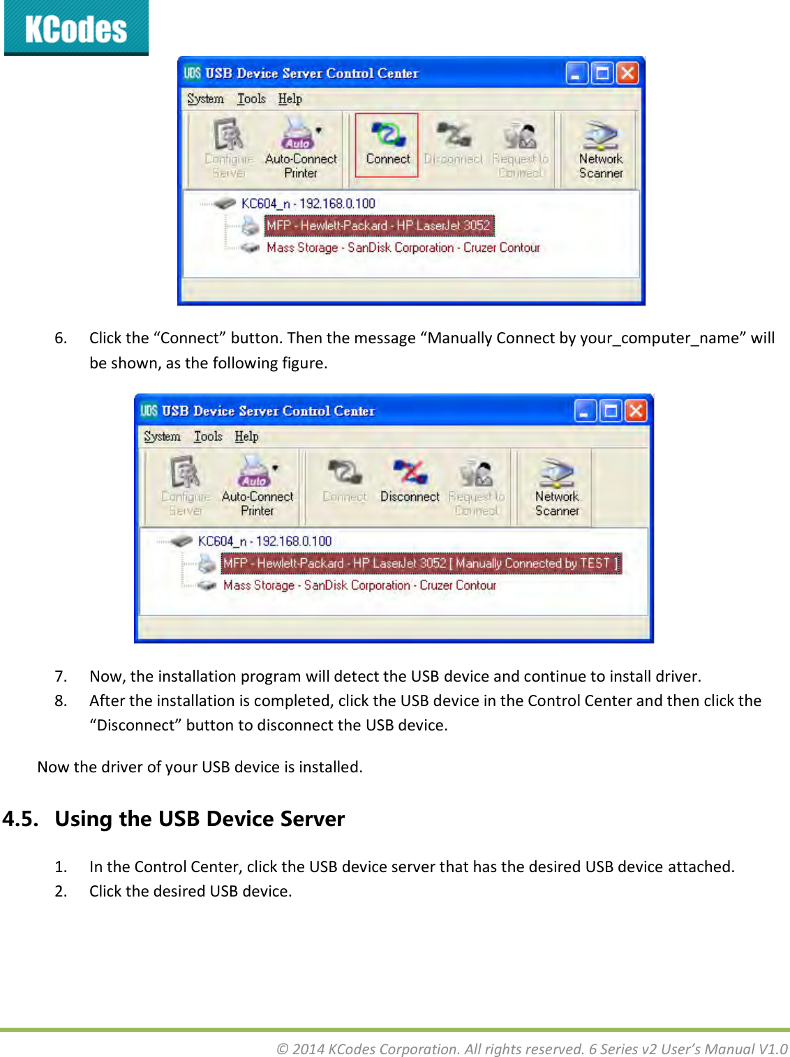  © 2014 KCodes Corporation. All rights reserved. 6 Series v2 User’s Manual V1.0   6. Clik the Coet utto. The the essage Mauall Coet  ou_opute_ae ill be shown, as the following figure.  7. Now, the installation program will detect the USB device and continue to install driver. 8. After the installation is completed, click the USB device in the Control Center and then click the Disoet utto to disoet the U“B deie. Now the driver of your USB device is installed. 4.5. Using the USB Device Server 1. In the Control Center, click the USB device server that has the desired USB device attached. 2. Click the desired USB device. 