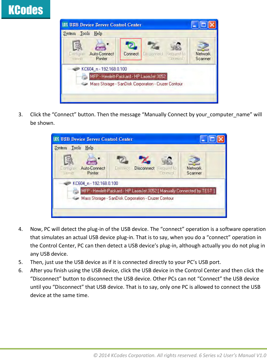  © 2014 KCodes Corporation. All rights reserved. 6 Series v2 User’s Manual V1.0   3. Clik the Coet utto. The the essage Mauall Coet  ou_opute_ae ill be shown.  4. Now, PC will detect the plug-i of the U“B deie. The oet opeatio is a softae opeatio that simulates an actual USB device plug-i. That is to sa, he ou do a oet opeatio i the Cotol Cete, PC a the detet a U“B deie’s plug-in, although actually you do not plug in any USB device. 5. Then, just use the USB device as if it is connected dietl to ou PC’s U“B pot. 6. After you finish using the USB device, click the USB device in the Control Center and then click the Disoet utto to disoet the U“B deie. Othe PCs a ot Coet the U“B deie util ou Disoet that U“B deie. That is to sa, ol oe PC is alloed to oet the U“B device at the same time. 