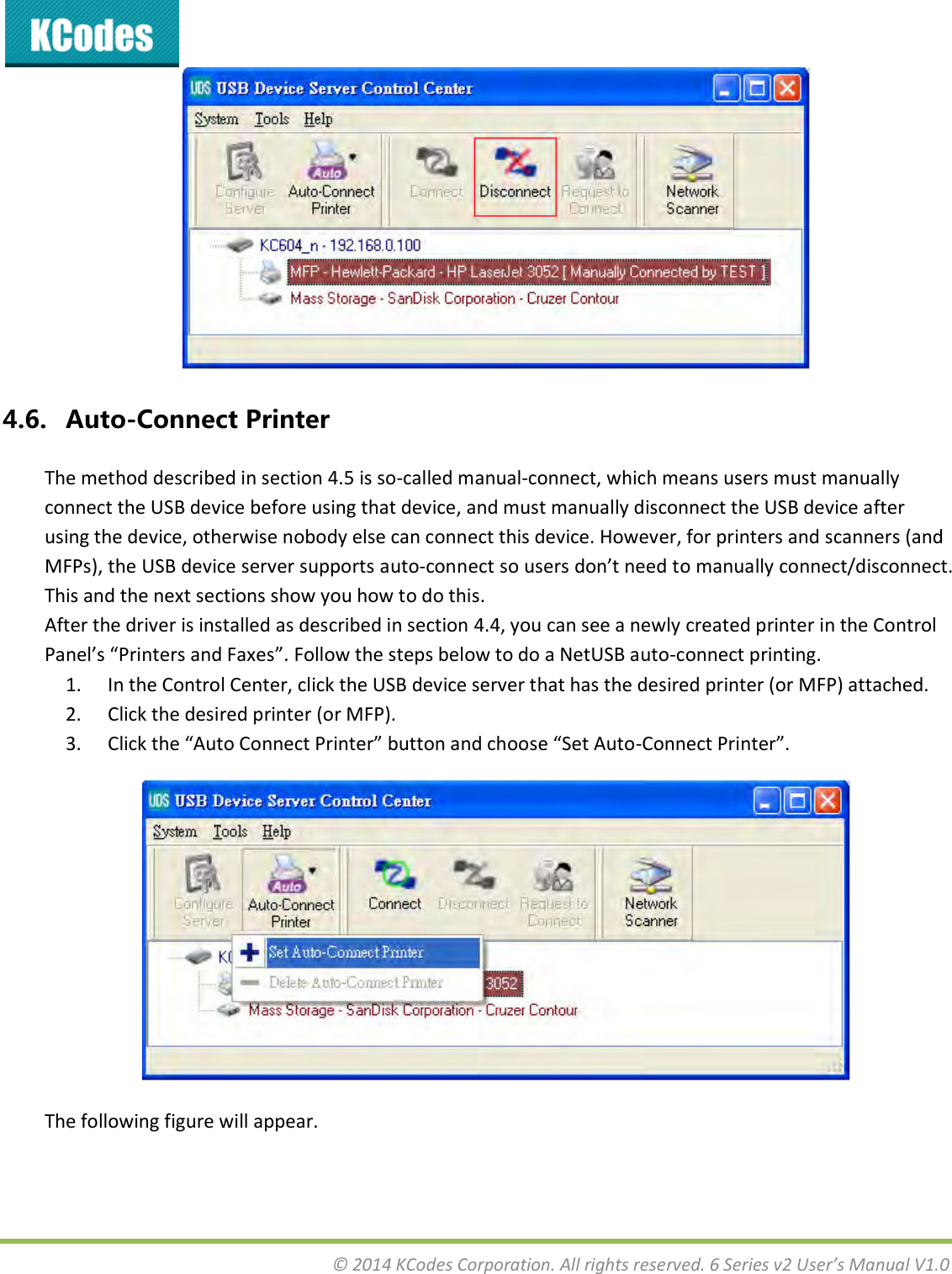  © 2014 KCodes Corporation. All rights reserved. 6 Series v2 User’s Manual V1.0   4.6. Auto-Connect Printer The method described in section 4.5 is so-called manual-connect, which means users must manually connect the USB device before using that device, and must manually disconnect the USB device after using the device, otherwise nobody else can connect this device. However, for printers and scanners (and MFPs), the USB device server supports auto-oet so uses do’t eed to auall oet/disoet. This and the next sections show you how to do this. After the driver is installed as described in section 4.4, you can see a newly created printer in the Control Pael’s Pites ad Faes. Follow the steps below to do a NetUSB auto-connect printing. 1. In the Control Center, click the USB device server that has the desired printer (or MFP) attached. 2. Click the desired printer (or MFP). 3. Clik the Auto Coet Pite utto ad hoose “et Auto-Coet Pite.  The following figure will appear. 
