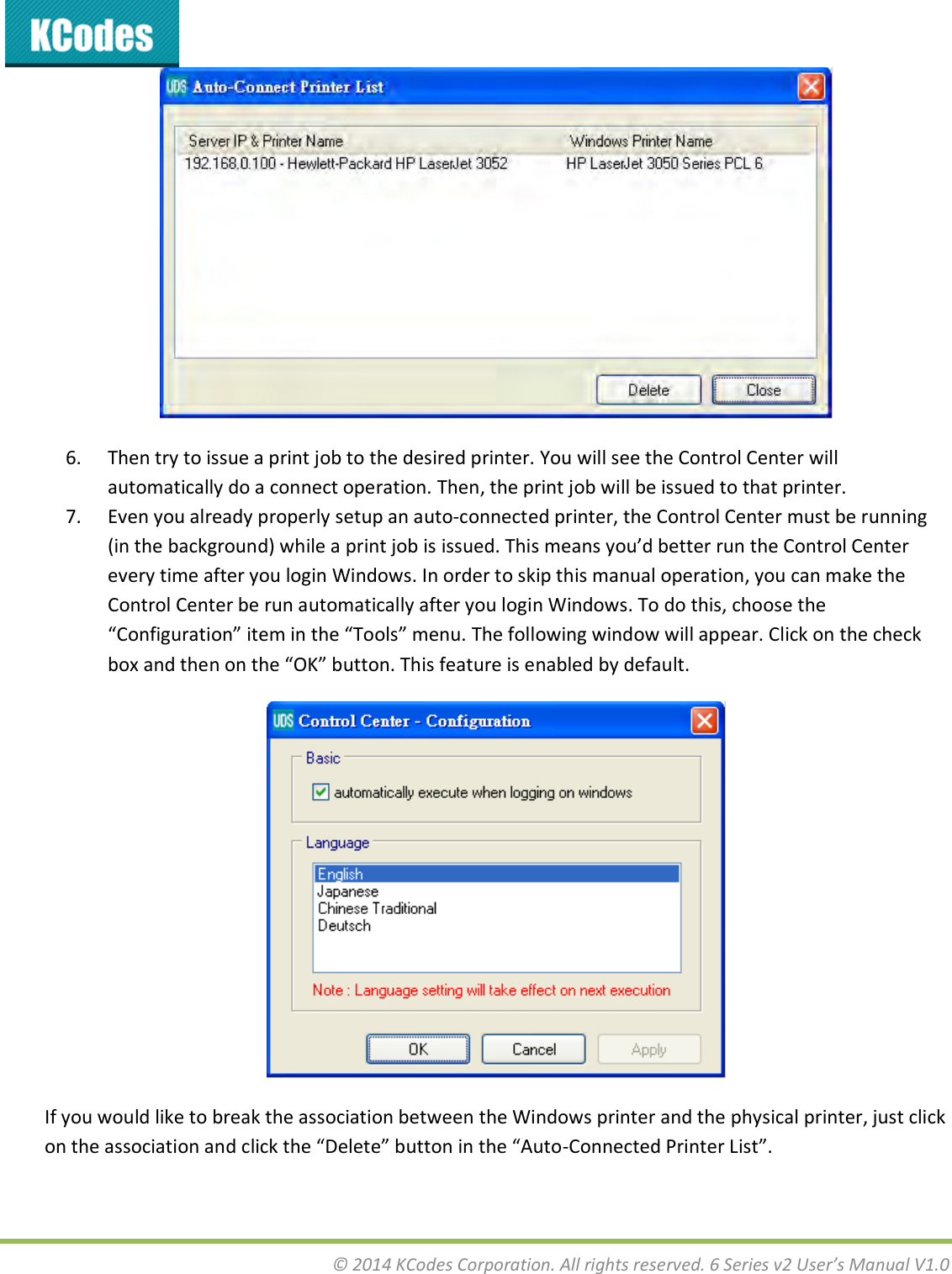  © 2014 KCodes Corporation. All rights reserved. 6 Series v2 User’s Manual V1.0   6. Then try to issue a print job to the desired printer. You will see the Control Center will automatically do a connect operation. Then, the print job will be issued to that printer. 7. Even you already properly setup an auto-connected printer, the Control Center must be running i the akgoud hile a pit jo is issued. This eas ou’d ette u the Cotol Cete every time after you login Windows. In order to skip this manual operation, you can make the Control Center be run automatically after you login Windows. To do this, choose the Cofiguatio ite i the Tools eu. The folloig ido ill appea. Clik o the hek o ad the o the OK utto. This featue is ealed  default.  If you would like to break the association between the Windows printer and the physical printer, just click o the assoiatio ad lik the Delete utto i the Auto-Coeted Pite List.  