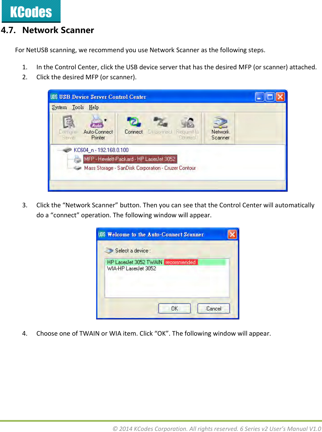  © 2014 KCodes Corporation. All rights reserved. 6 Series v2 User’s Manual V1.0  4.7. Network Scanner For NetUSB scanning, we recommend you use Network Scanner as the following steps. 1. In the Control Center, click the USB device server that has the desired MFP (or scanner) attached. 2. Click the desired MFP (or scanner).  3. Clik the Netok “ae utto. The ou a see that the Cotol Cete ill automatically do a oet opeatio. The folloig ido ill appea.  4. Choose oe of TWAIN o WIA ite. Clik OK. The folloig ido ill appea. 
