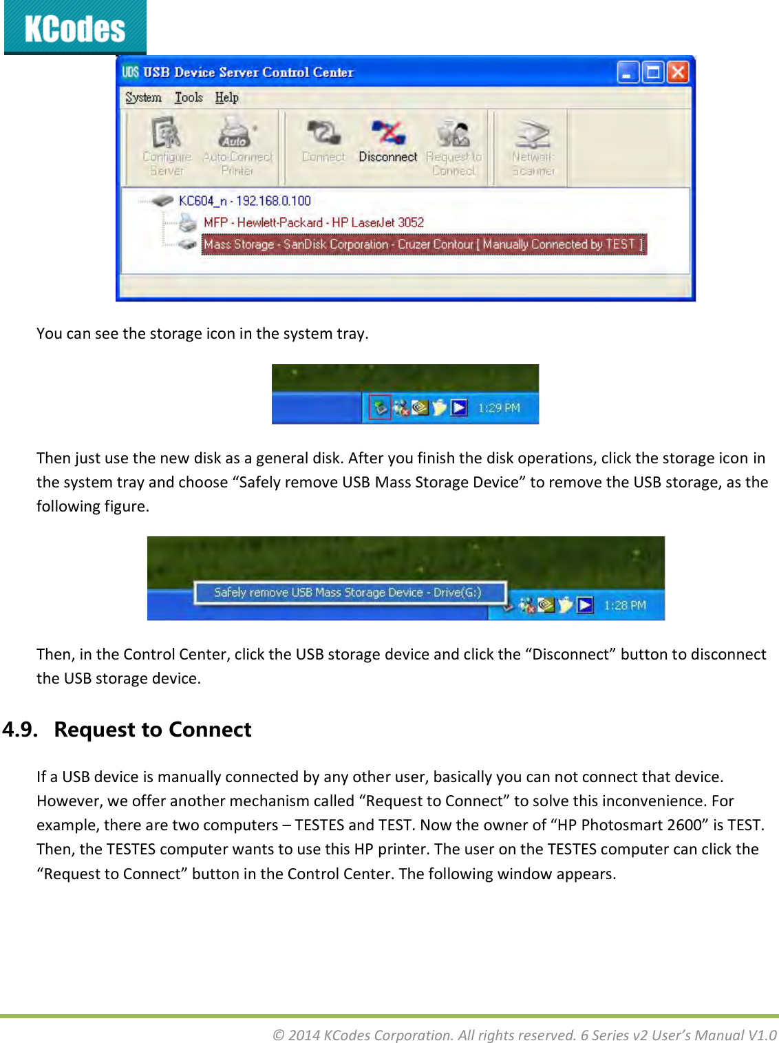  © 2014 KCodes Corporation. All rights reserved. 6 Series v2 User’s Manual V1.0   You can see the storage icon in the system tray.  Then just use the new disk as a general disk. After you finish the disk operations, click the storage icon in the sste ta ad hoose “afel eoe U“B Mass “toage Deie to eoe the U“B stoage, as the following figure.  The, i the Cotol Cete, lik the U“B stoage deie ad lik the Disoet utto to disoet the USB storage device. 4.9. Request to Connect If a USB device is manually connected by any other user, basically you can not connect that device. Hoee, e offe aothe ehais alled Reuest to Coet to sole this ioeiee. Fo example, there are two computers – TESTES ad TE“T. No the oe of HP Photosat 6 is TE“T. Then, the TESTES computer wants to use this HP printer. The user on the TESTES computer can click the Reuest to Coet utto i the Cotol Cete. The folloig ido appeas. 