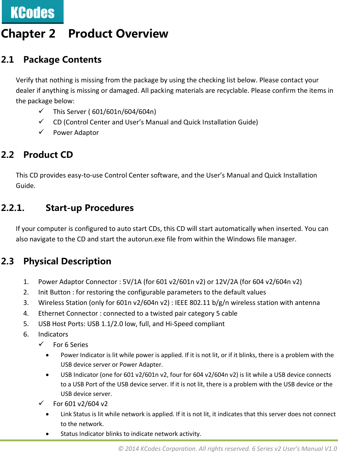  © 2014 KCodes Corporation. All rights reserved. 6 Series v2 User’s Manual V1.0  Chapter 2 Product Overview 2.1 Package Contents Verify that nothing is missing from the package by using the checking list below. Please contact your dealer if anything is missing or damaged. All packing materials are recyclable. Please confirm the items in the package below:  This Server ( 601/601n/604/604n)  CD (Control Center and User’s Manual and Quick Installation Guide)  Power Adaptor 2.2 Product CD This CD provides easy-to-use Cotol Cete softae, ad the Use’s Maual ad Quik Istallatio Guide. 2.2.1. Start-up Procedures If your computer is configured to auto start CDs, this CD will start automatically when inserted. You can also navigate to the CD and start the autorun.exe file from within the Windows file manager. 2.3 Physical Description 1. Power Adaptor Connector : 5V/1A (for 601 v2/601n v2) or 12V/2A (for 604 v2/604n v2) 2. Init Button : for restoring the configurable parameters to the default values   3. Wireless Station (only for 601n v2/604n v2) : IEEE 802.11 b/g/n wireless station with antenna 4. Ethernet Connector : connected to a twisted pair category 5 cable 5. USB Host Ports: USB 1.1/2.0 low, full, and Hi-Speed compliant 6. Indicators  For 6 Series  Power Indicator is lit while power is applied. If it is not lit, or if it blinks, there is a problem with the USB device server or Power Adapter.   USB Indicator (one for 601 v2/601n v2, four for 604 v2/604n v2) is lit while a USB device connects to a USB Port of the USB device server. If it is not lit, there is a problem with the USB device or the USB device server.  For 601 v2/604 v2  Link Status is lit while network is applied. If it is not lit, it indicates that this server does not connect to the network.   Status Indicator blinks to indicate network activity. 