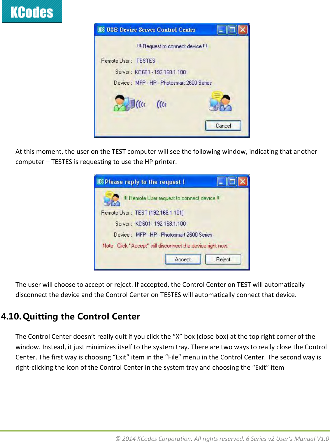  © 2014 KCodes Corporation. All rights reserved. 6 Series v2 User’s Manual V1.0   At this moment, the user on the TEST computer will see the following window, indicating that another computer – TESTES is requesting to use the HP printer.  The user will choose to accept or reject. If accepted, the Control Center on TEST will automatically disconnect the device and the Control Center on TESTES will automatically connect that device. 4.10. Quitting the Control Center The Cotol Cete does’t eall uit if ou lik the X o lose o at the top ight oe of the window. Instead, it just minimizes itself to the system tray. There are two ways to really close the Control Cete. The fist a is hoosig Eit ite i the File eu i the Cotol Cete. The seod a is right-clicking the icon of the Control Center in the system tray and choosing the Eit ite 