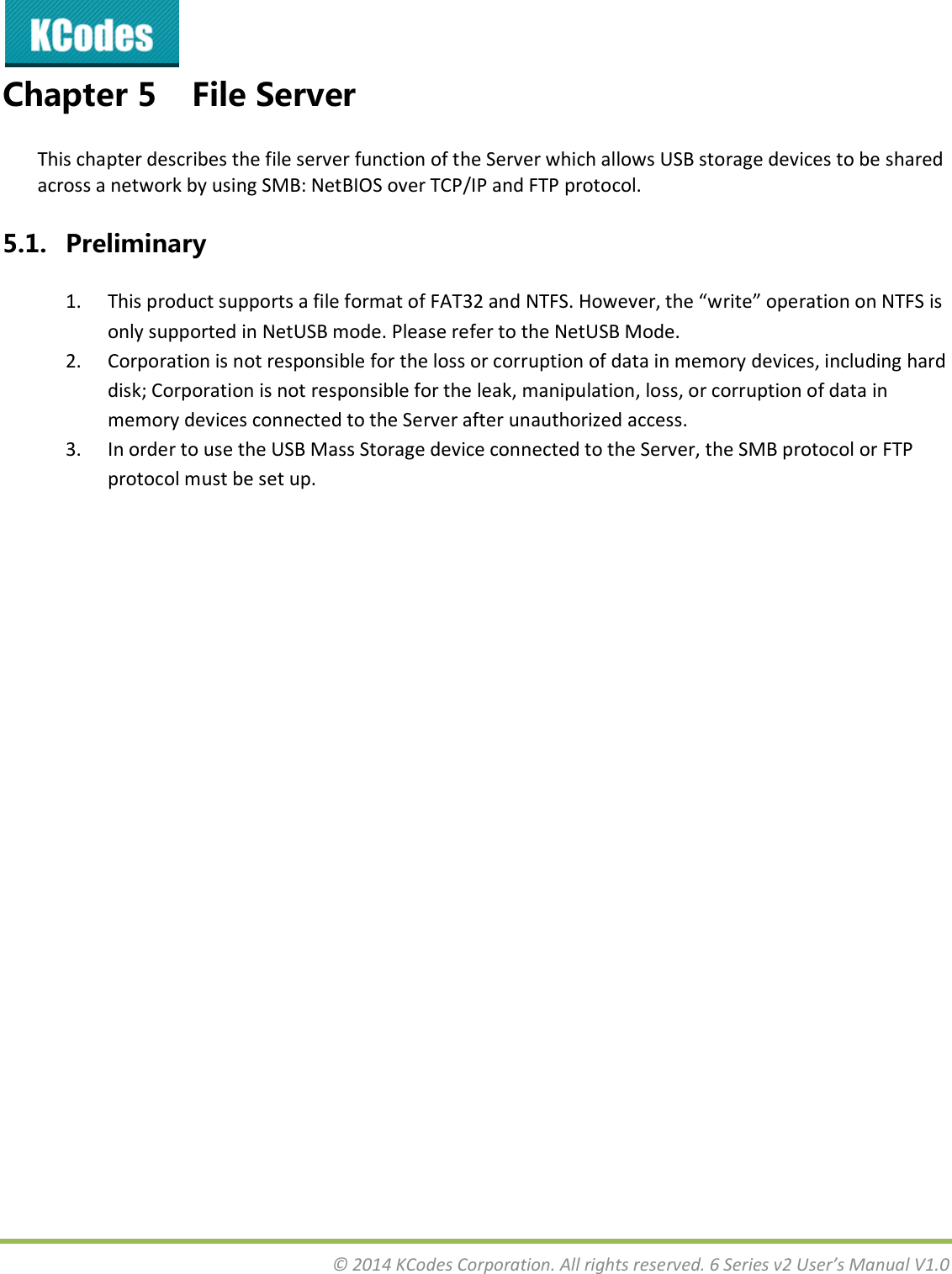  © 2014 KCodes Corporation. All rights reserved. 6 Series v2 User’s Manual V1.0  Chapter 5 File Server This chapter describes the file server function of the Server which allows USB storage devices to be shared across a network by using SMB: NetBIOS over TCP/IP and FTP protocol. 5.1. Preliminary 1. This product supports a file format of FAT32 ad NTF“. Hoee, the ite opeatio o NTF“ is only supported in NetUSB mode. Please refer to the NetUSB Mode. 2. Corporation is not responsible for the loss or corruption of data in memory devices, including hard disk; Corporation is not responsible for the leak, manipulation, loss, or corruption of data in memory devices connected to the Server after unauthorized access. 3. In order to use the USB Mass Storage device connected to the Server, the SMB protocol or FTP protocol must be set up.    