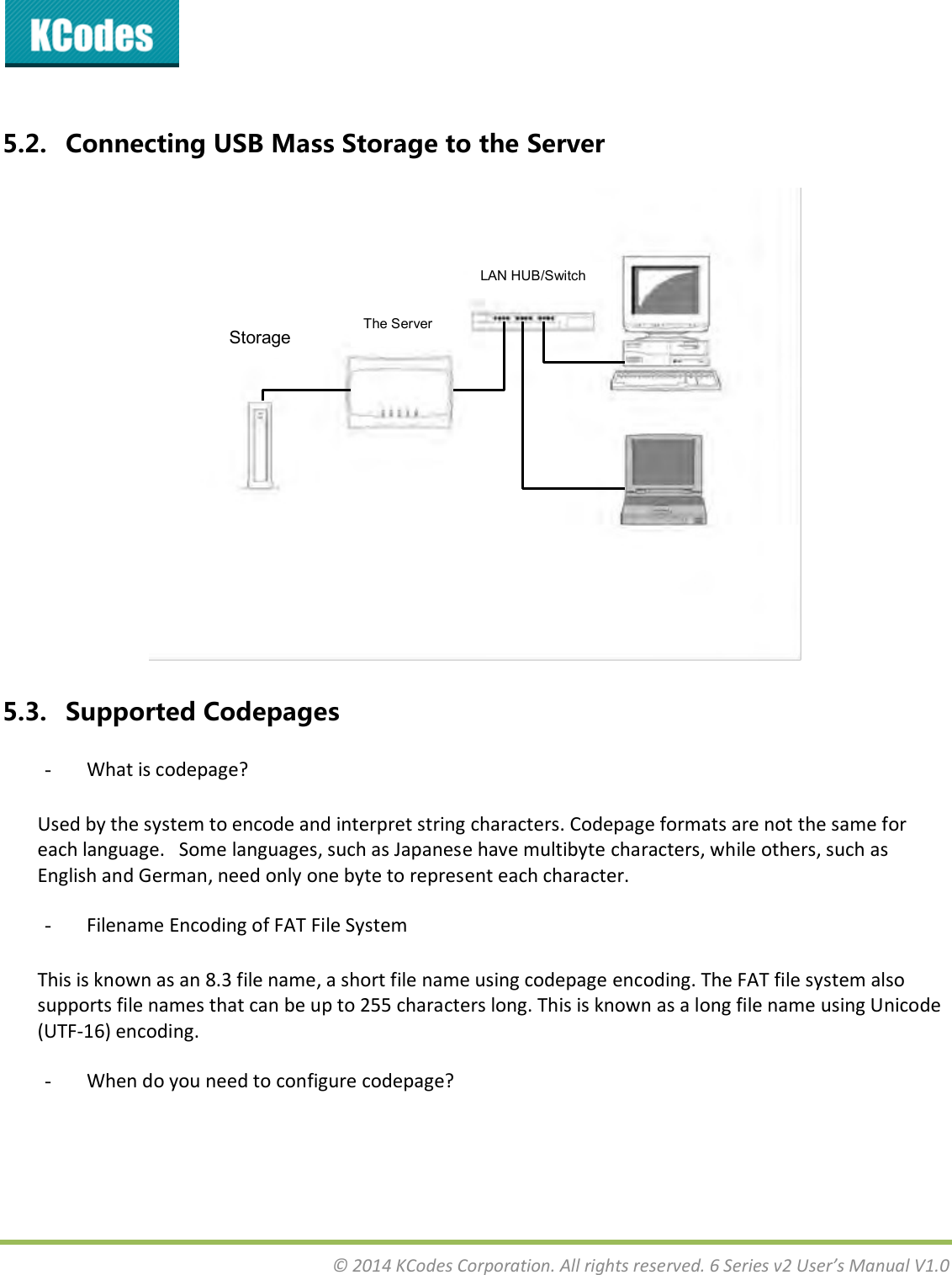  © 2014 KCodes Corporation. All rights reserved. 6 Series v2 User’s Manual V1.0   5.2. Connecting USB Mass Storage to the Server  5.3. Supported Codepages - What is codepage? Used by the system to encode and interpret string characters. Codepage formats are not the same for each language.   Some languages, such as Japanese have multibyte characters, while others, such as English and German, need only one byte to represent each character. - Filename Encoding of FAT File System This is known as an 8.3 file name, a short file name using codepage encoding. The FAT file system also supports file names that can be up to 255 characters long. This is known as a long file name using Unicode (UTF-16) encoding. - When do you need to configure codepage? LAN HUB/Switch Storage The Server 