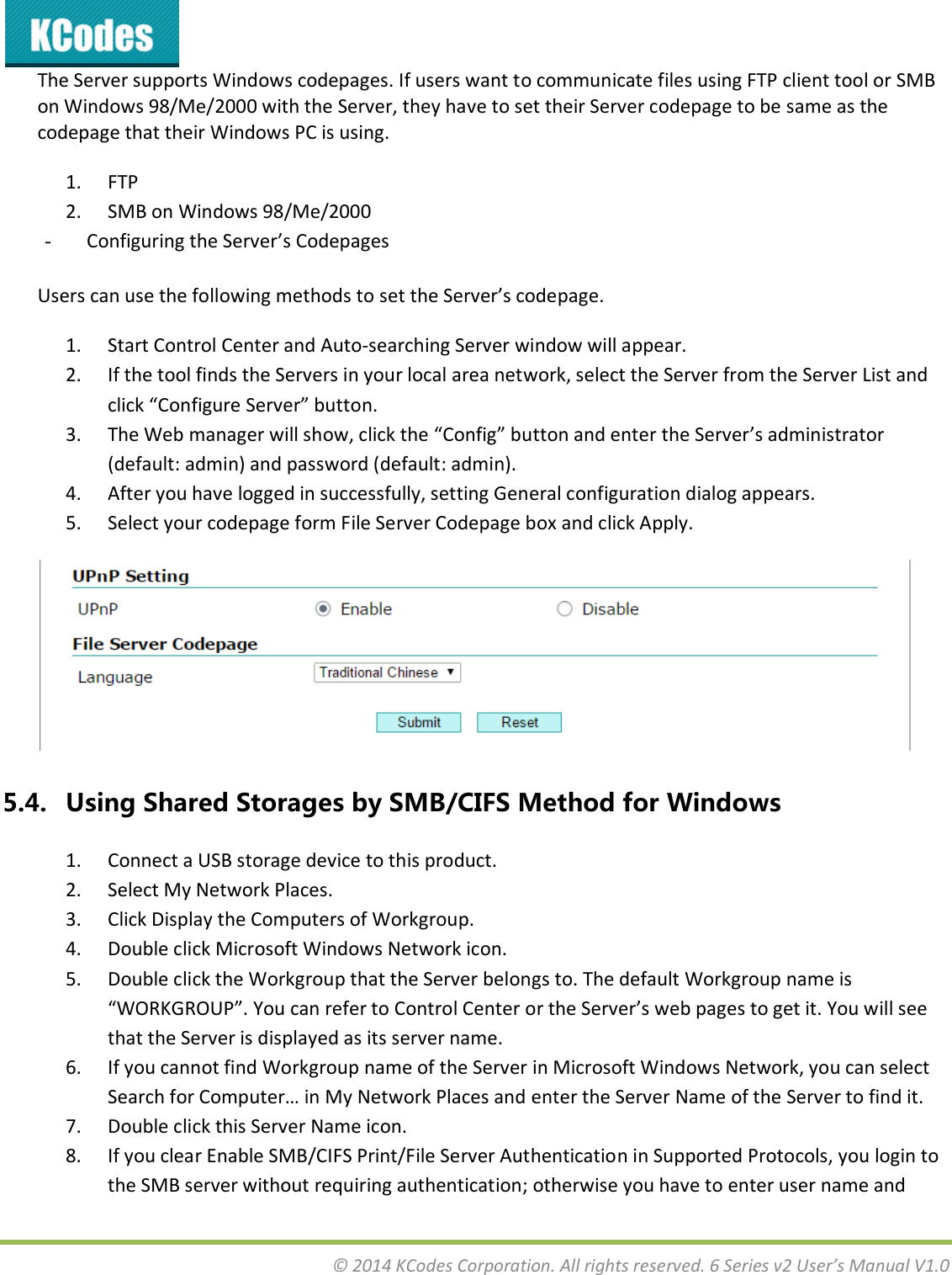  © 2014 KCodes Corporation. All rights reserved. 6 Series v2 User’s Manual V1.0  The Server supports Windows codepages. If users want to communicate files using FTP client tool or SMB on Windows 98/Me/2000 with the Server, they have to set their Server codepage to be same as the codepage that their Windows PC is using. 1. FTP 2. SMB on Windows 98/Me/2000 - Cofiguig the “ee’s Codepages Users can use the following methods to set the “ee’s odepage. 1. Start Control Center and Auto-searching Server window will appear. 2. If the tool finds the Servers in your local area network, select the Server from the Server List and lik Cofigue “ee utton. 3. The We aage ill sho, lik the Cofig utto ad ete the “ee’s adiistato (default: admin) and password (default: admin). 4. After you have logged in successfully, setting General configuration dialog appears. 5. Select your codepage form File Server Codepage box and click Apply.  5.4. Using Shared Storages by SMB/CIFS Method for Windows 1. Connect a USB storage device to this product. 2. Select My Network Places. 3. Click Display the Computers of Workgroup. 4. Double click Microsoft Windows Network icon. 5. Double click the Workgroup that the Server belongs to. The default Workgroup name is WORKGROUP. You a efe to Cotol Cete o the “ee’s e pages to get it. You ill see that the Server is displayed as its server name. 6. If you cannot find Workgroup name of the Server in Microsoft Windows Network, you can select “eah fo Copute… i M Netok Plaes ad ete the “ee Name of the Server to find it. 7. Double click this Server Name icon. 8. If you clear Enable SMB/CIFS Print/File Server Authentication in Supported Protocols, you login to the SMB server without requiring authentication; otherwise you have to enter user name and 