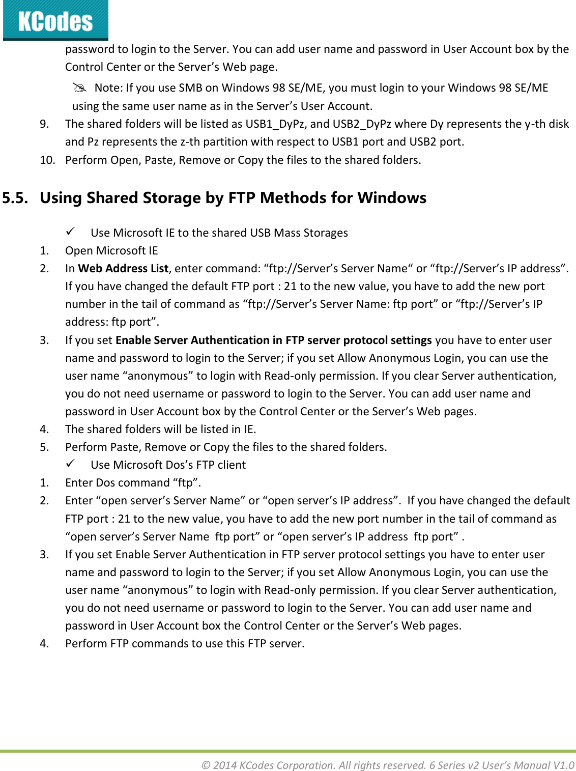  © 2014 KCodes Corporation. All rights reserved. 6 Series v2 User’s Manual V1.0  password to login to the Server. You can add user name and password in User Account box by the Cotol Cete o the “ee’s Web page.   Note: If you use SMB on Windows 98 SE/ME, you must login to your Windows 98 SE/ME usig the sae use ae as i the “ee’s Use Aout. 9. The shared folders will be listed as USB1_DyPz, and USB2_DyPz where Dy represents the y-th disk and Pz represents the z-th partition with respect to USB1 port and USB2 port. 10. Perform Open, Paste, Remove or Copy the files to the shared folders. 5.5. Using Shared Storage by FTP Methods for Windows  Use Microsoft IE to the shared USB Mass Storages 1. Open Microsoft IE 2. In Web Address List, ete oad: ftp://“ee’s “ee Nae o ftp://“ee’s IP addess. If you have changed the default FTP port : 21 to the new value, you have to add the new port ue i the tail of oad as ftp://“ee’s “ee Nae: ftp pot o ftp://“ee’s IP addess: ftp pot. 3. If you set Enable Server Authentication in FTP server protocol settings you have to enter user name and password to login to the Server; if you set Allow Anonymous Login, you can use the use ae aoous to login with Read-only permission. If you clear Server authentication, you do not need username or password to login to the Server. You can add user name and passod i Use Aout o  the Cotol Cete o the “ee’s We pages. 4. The shared folders will be listed in IE. 5. Perform Paste, Remove or Copy the files to the shared folders.  Use Miosoft Dos’s FTP liet 1. Ete Dos oad ftp. 2. Ete ope see’s “ee Nae o ope see’s IP addess.  If ou hae haged the default FTP port : 21 to the new value, you have to add the new port number in the tail of command as ope see’s “ee Nae  ftp pot o ope see’s IP addess  ftp pot . 3. If you set Enable Server Authentication in FTP server protocol settings you have to enter user name and password to login to the Server; if you set Allow Anonymous Login, you can use the use ae aoous to logi ith Read-only permission. If you clear Server authentication, you do not need username or password to login to the Server. You can add user name and password in User Account box the Control Cete o the “ee’s We pages. 4. Perform FTP commands to use this FTP server.   