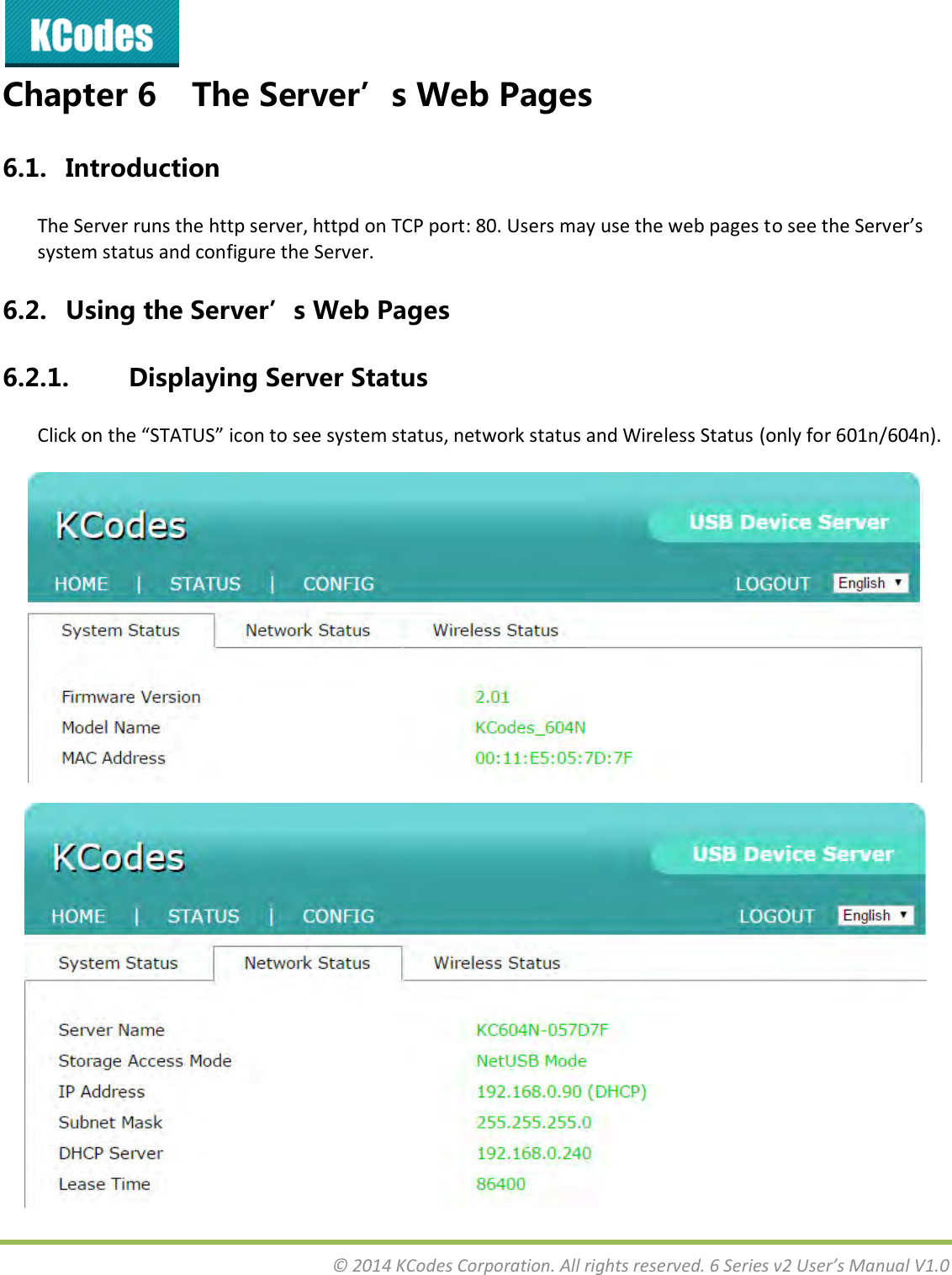  © 2014 KCodes Corporation. All rights reserved. 6 Series v2 User’s Manual V1.0  Chapter 6 The Server’s Web Pages 6.1. Introduction The Server runs the http server, httpd on TCP port: 80. Users may use the web pages to see the “ee’s system status and configure the Server. 6.2. Using the Server’s Web Pages 6.2.1. Displaying Server Status Clik o the “TATU“ io to see sste status, etok status ad Wieless “tatus (only for 601n/604n).   