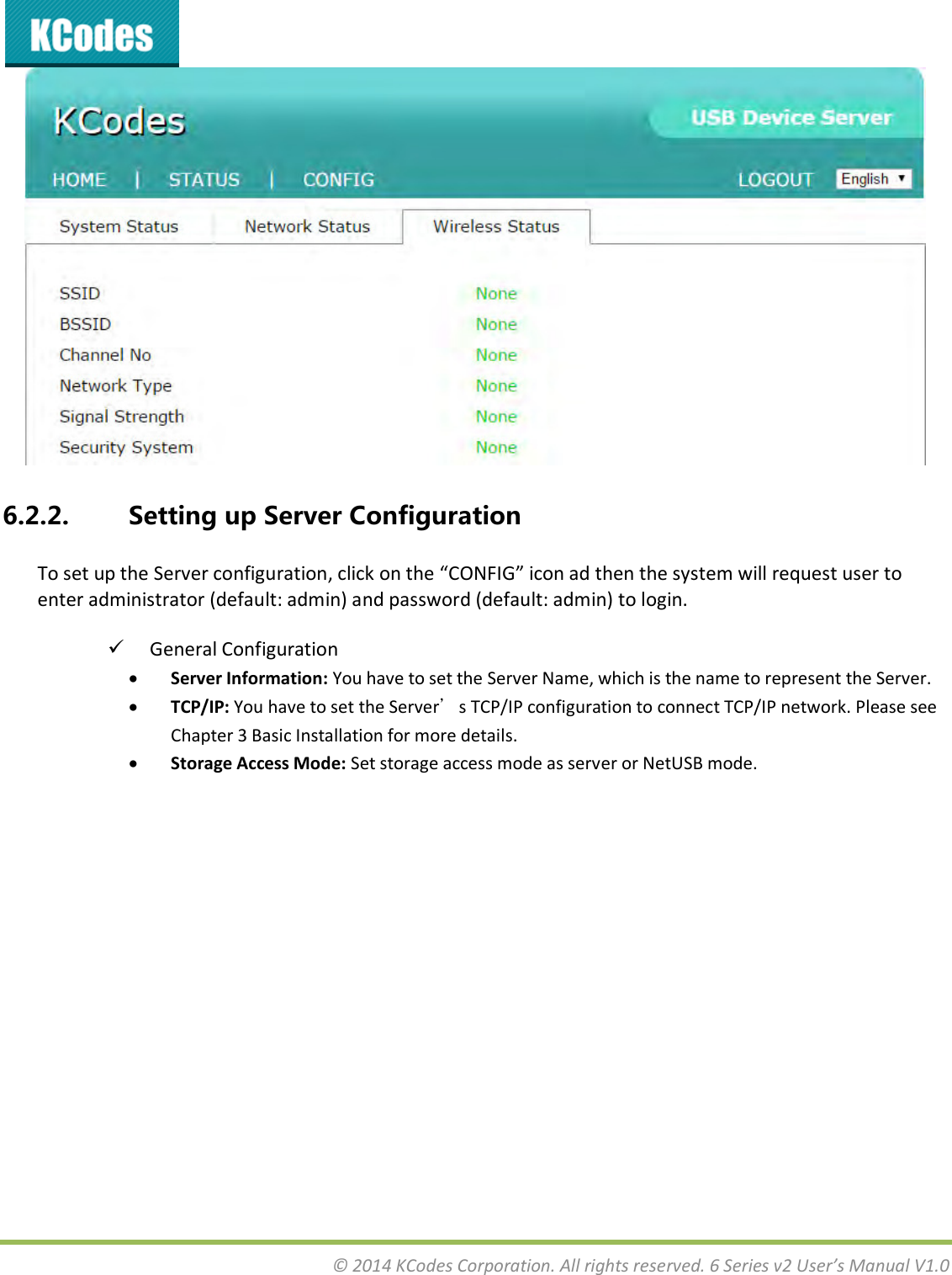  © 2014 KCodes Corporation. All rights reserved. 6 Series v2 User’s Manual V1.0   6.2.2. Setting up Server Configuration To set up the “ee ofiguatio, lik o the CONFIG io ad the the sste ill euest use to enter administrator (default: admin) and password (default: admin) to login.  General Configuration  Server Information: You have to set the Server Name, which is the name to represent the Server.  TCP/IP: You have to set the Server’s TCP/IP configuration to connect TCP/IP network. Please see Chapter 3 Basic Installation for more details.   Storage Access Mode: Set storage access mode as server or NetUSB mode.  