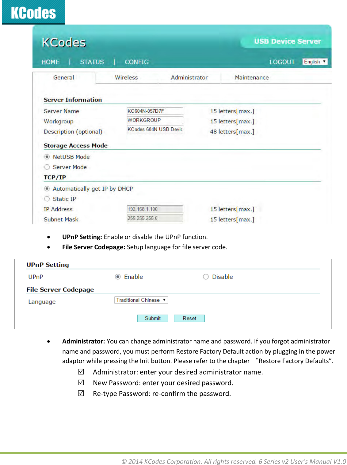 © 2014 KCodes Corporation. All rights reserved. 6 Series v2 User’s Manual V1.0    UPnP Setting: Enable or disable the UPnP function.  File Server Codepage: Setup language for file server code.   Administrator: You can change administrator name and password. If you forgot administrator name and password, you must perform Restore Factory Default action by plugging in the power adaptor while pressing the Init button. Please refer to the chapter “Restore Factory Defaults.  Administrator: enter your desired administrator name.  New Password: enter your desired password.  Re-type Password: re-confirm the password. 