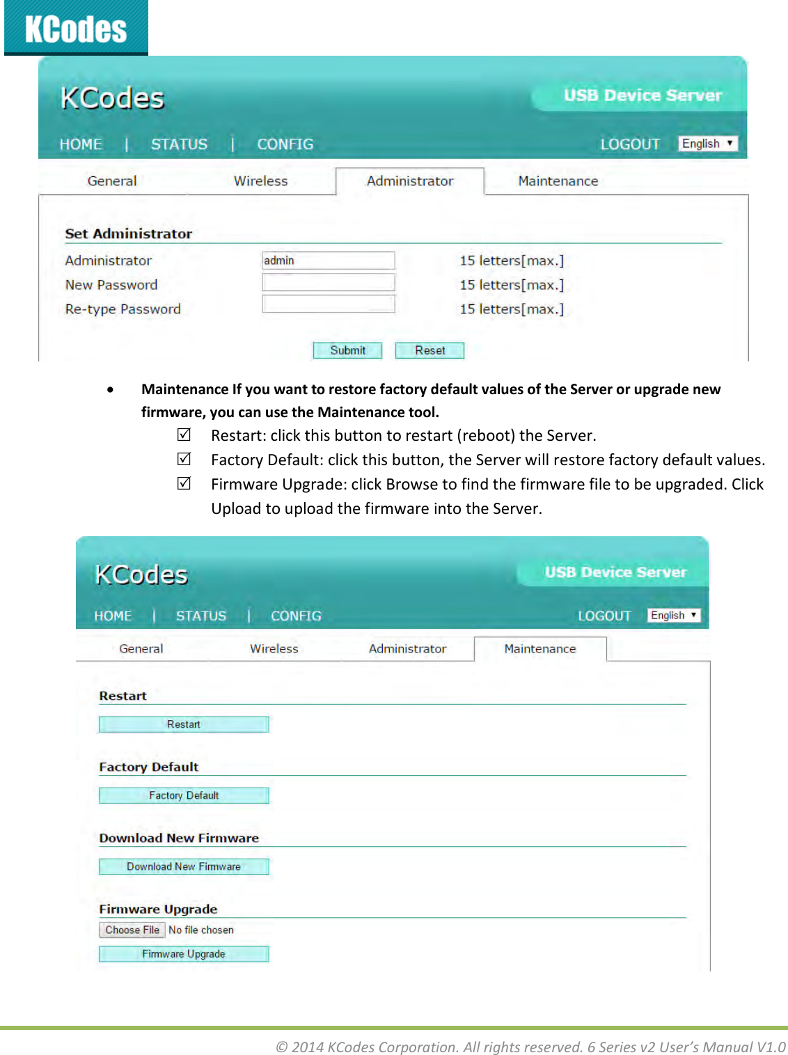  © 2014 KCodes Corporation. All rights reserved. 6 Series v2 User’s Manual V1.0    Maintenance If you want to restore factory default values of the Server or upgrade new firmware, you can use the Maintenance tool.  Restart: click this button to restart (reboot) the Server.  Factory Default: click this button, the Server will restore factory default values.  Firmware Upgrade: click Browse to find the firmware file to be upgraded. Click Upload to upload the firmware into the Server.  