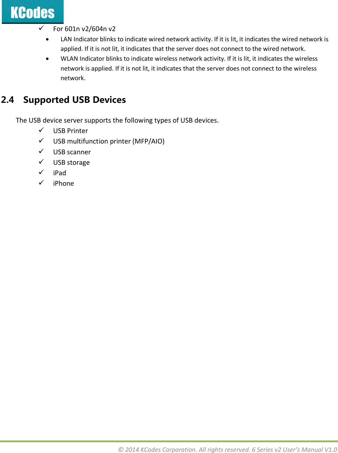  © 2014 KCodes Corporation. All rights reserved. 6 Series v2 User’s Manual V1.0   For 601n v2/604n v2  LAN Indicator blinks to indicate wired network activity. If it is lit, it indicates the wired network is applied. If it is not lit, it indicates that the server does not connect to the wired network.   WLAN Indicator blinks to indicate wireless network activity. If it is lit, it indicates the wireless network is applied. If it is not lit, it indicates that the server does not connect to the wireless network. 2.4 Supported USB Devices The USB device server supports the following types of USB devices.  USB Printer  USB multifunction printer (MFP/AIO)  USB scanner  USB storage   iPad  iPhone   