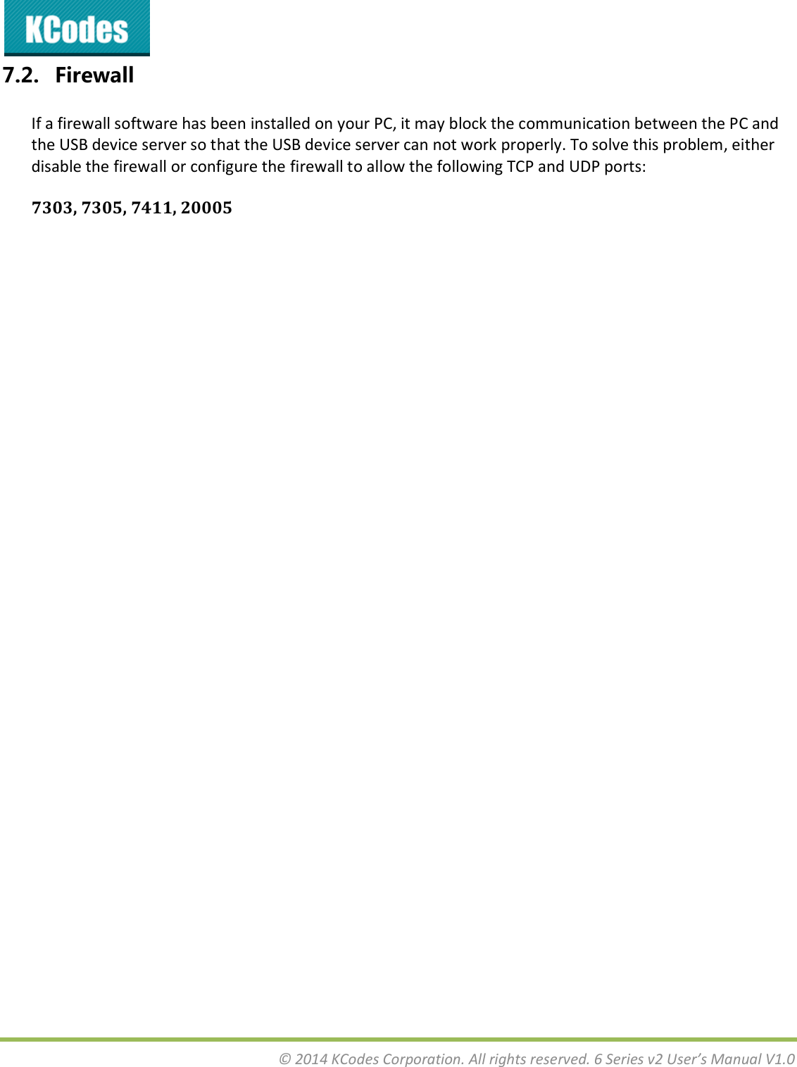  © 2014 KCodes Corporation. All rights reserved. 6 Series v2 User’s Manual V1.0  7.2. Firewall If a firewall software has been installed on your PC, it may block the communication between the PC and the USB device server so that the USB device server can not work properly. To solve this problem, either disable the firewall or configure the firewall to allow the following TCP and UDP ports: 7303, 7305, 7411, 20005   