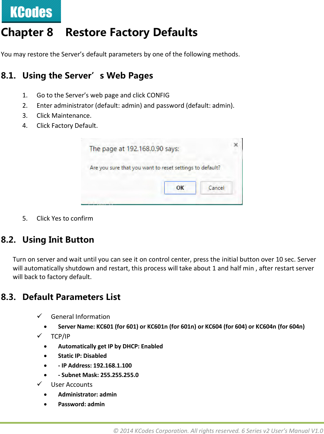  © 2014 KCodes Corporation. All rights reserved. 6 Series v2 User’s Manual V1.0  Chapter 8 Restore Factory Defaults You a estoe the “ee’s default paaetes  oe of the folloig ethods. 8.1. Using the Server’s Web Pages 1. Go to the Serve’s e page ad lik CONFIG  2. Enter administrator (default: admin) and password (default: admin). 3. Click Maintenance. 4. Click Factory Default.  5. Click Yes to confirm 8.2. Using Init Button Turn on server and wait until you can see it on control center, press the initial button over 10 sec. Server will automatically shutdown and restart, this process will take about 1 and half min , after restart server will back to factory default. 8.3. Default Parameters List  General Information  Server Name: KC601 (for 601) or KC601n (for 601n) or KC604 (for 604) or KC604n (for 604n)  TCP/IP  Automatically get IP by DHCP: Enabled  Static IP: Disabled  - IP Address: 192.168.1.100  - Subnet Mask: 255.255.255.0  User Accounts  Administrator: admin  Password: admin 