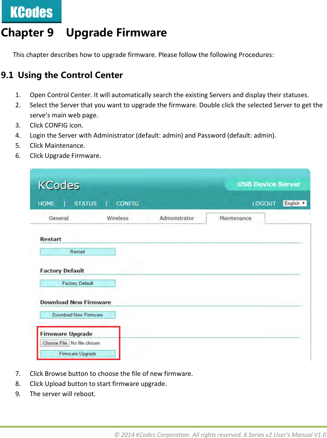  © 2014 KCodes Corporation. All rights reserved. 6 Series v2 User’s Manual V1.0  Chapter 9 Upgrade Firmware This chapter describes how to upgrade firmware. Please follow the following Procedures:   9.1  Using the Control Center 1. Open Control Center. It will automatically search the existing Servers and display their statuses.  2. Select the Server that you want to upgrade the firmware. Double click the selected Server to get the see’s ai e page. 3. Click CONFIG icon. 4. Login the Server with Administrator (default: admin) and Password (default: admin). 5. Click Maintenance. 6. Click Upgrade Firmware.  7. Click Browse button to choose the file of new firmware. 8. Click Upload button to start firmware upgrade. 9. The server will reboot.   