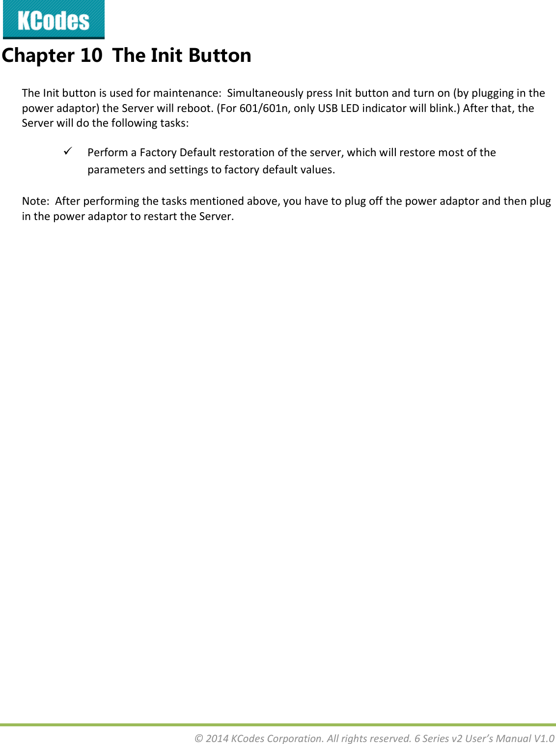  © 2014 KCodes Corporation. All rights reserved. 6 Series v2 User’s Manual V1.0  Chapter 10 The Init Button The Init button is used for maintenance:  Simultaneously press Init button and turn on (by plugging in the power adaptor) the Server will reboot. (For 601/601n, only USB LED indicator will blink.) After that, the Server will do the following tasks:  Perform a Factory Default restoration of the server, which will restore most of the parameters and settings to factory default values. Note:  After performing the tasks mentioned above, you have to plug off the power adaptor and then plug in the power adaptor to restart the Server.                    