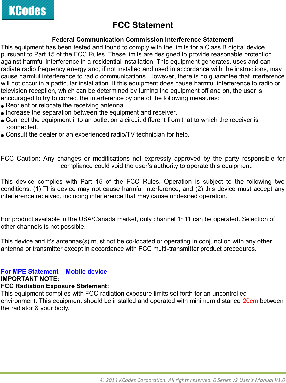  © 2014 KCodes Corporation. All rights reserved. 6 Series v2 User’s Manual V1.0  FCC Statement Federal Communication Commission Interference Statement  This equipment has been tested and found to comply with the limits for a Class B digital device, pursuant to Part 15 of the FCC Rules. These limits are designed to provide reasonable protection against harmful interference in a residential installation. This equipment generates, uses and can radiate radio frequency energy and, if not installed and used in accordance with the instructions, may cause harmful interference to radio communications. However, there is no guarantee that interference will not occur in a particular installation. If this equipment does cause harmful interference to radio or television reception, which can be determined by turning the equipment off and on, the user is encouraged to try to correct the interference by one of the following measures: ●  Reorient or relocate the receiving antenna. ●  Increase the separation between the equipment and receiver. ●  Connect the equipment into an outlet on a circuit different from that to which the receiver is connected. ●  Consult the dealer or an experienced radio/TV technician for help.   FCC  Caution:  Any  changes  or  modifications  not  expressly  approved  by  the  party  responsible  for compliance could void the user’s authority to operate this equipment.  This  device  complies  with  Part  15  of  the  FCC  Rules.  Operation  is  subject  to  the  following  two conditions: (1) This device may not cause harmful interference, and (2) this device must accept any interference received, including interference that may cause undesired operation.   For product available in the USA/Canada market, only channel 1~11 can be operated. Selection of other channels is not possible.   This device and it&apos;s antennas(s) must not be co-located or operating in conjunction with any other antenna or transmitter except in accordance with FCC multi-transmitter product procedures.   For MPE Statement – Mobile device IMPORTANT NOTE: FCC Radiation Exposure Statement: This equipment complies with FCC radiation exposure limits set forth for an uncontrolled environment. This equipment should be installed and operated with minimum distance 20cm between the radiator &amp; your body.  