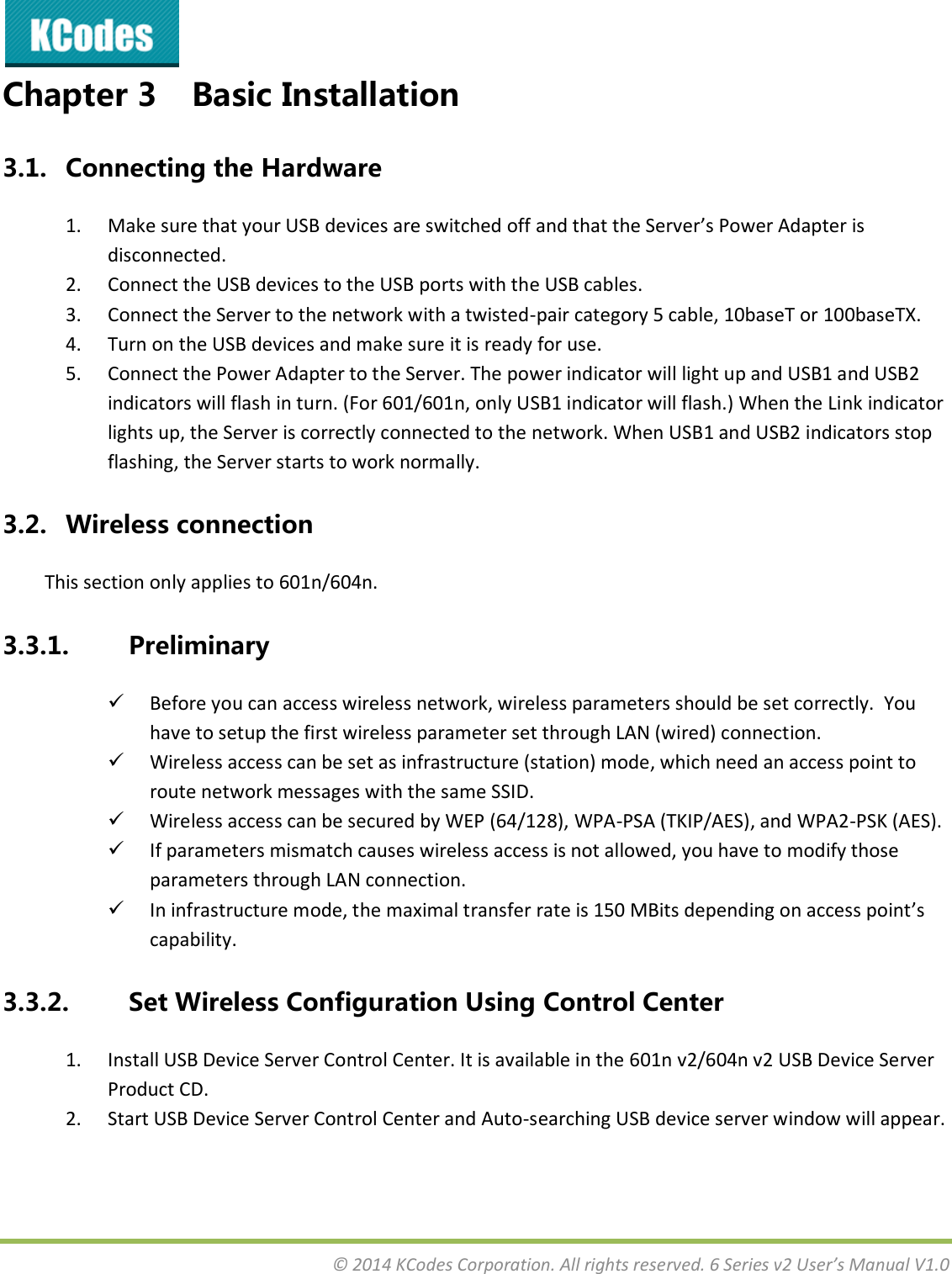  © 2014 KCodes Corporation. All rights reserved. 6 Series v2 User’s Manual V1.0  Chapter 3 Basic Installation 3.1. Connecting the Hardware 1. Make sue that ou U“B deies ae sithed off ad that the “ee’s Poe Adapte is disconnected. 2. Connect the USB devices to the USB ports with the USB cables.  3. Connect the Server to the network with a twisted-pair category 5 cable, 10baseT or 100baseTX.  4. Turn on the USB devices and make sure it is ready for use.  5. Connect the Power Adapter to the Server. The power indicator will light up and USB1 and USB2 indicators will flash in turn. (For 601/601n, only USB1 indicator will flash.) When the Link indicator lights up, the Server is correctly connected to the network. When USB1 and USB2 indicators stop flashing, the Server starts to work normally. 3.2. Wireless connection This section only applies to 601n/604n. 3.3.1. Preliminary  Before you can access wireless network, wireless parameters should be set correctly.  You have to setup the first wireless parameter set through LAN (wired) connection.  Wireless access can be set as infrastructure (station) mode, which need an access point to route network messages with the same SSID.  Wireless access can be secured by WEP (64/128), WPA-PSA (TKIP/AES), and WPA2-PSK (AES).  If parameters mismatch causes wireless access is not allowed, you have to modify those parameters through LAN connection.  In infrastructure mode, the maximal transfer rate is 150 MBits depending on access point’s capability. 3.3.2. Set Wireless Configuration Using Control Center 1. Install USB Device Server Control Center. It is available in the 601n v2/604n v2 USB Device Server Product CD. 2. Start USB Device Server Control Center and Auto-searching USB device server window will appear. 