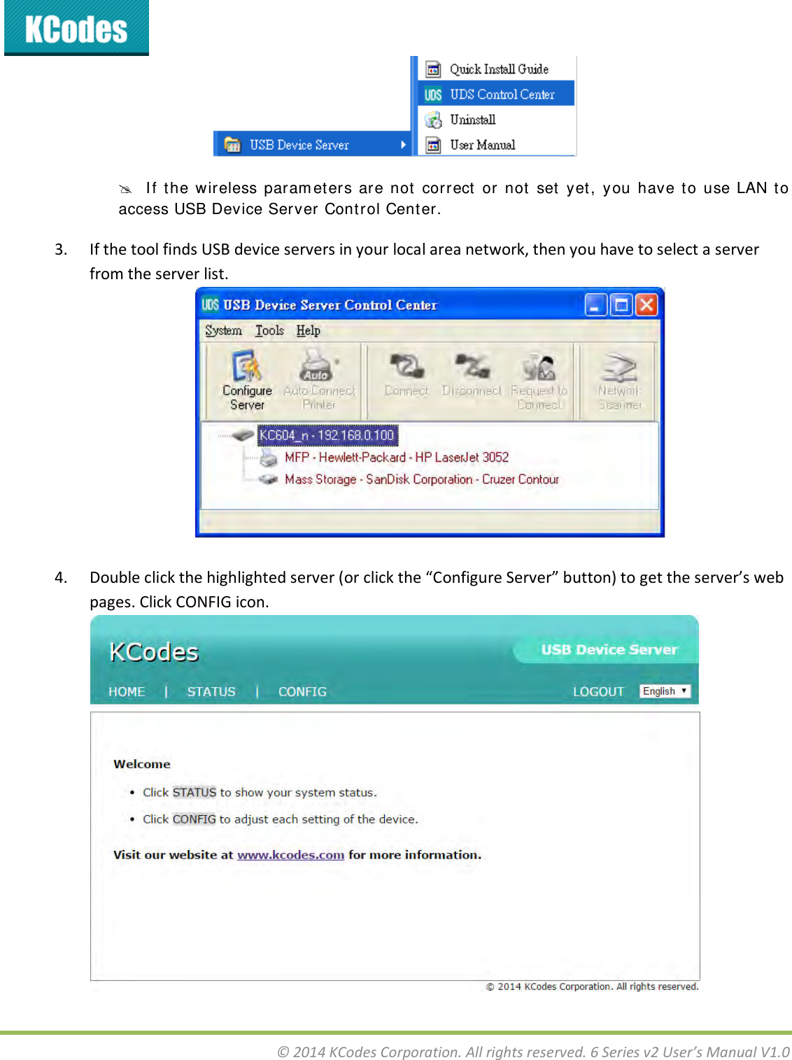  © 2014 KCodes Corporation. All rights reserved. 6 Series v2 User’s Manual V1.0     I f  t he  wireless  param et ers  ar e  not   correct   or  not  set  yet ,  y ou  have  to  use  LAN  t o access USB Device Server Cont rol Center. 3. If the tool finds USB device servers in your local area network, then you have to select a server from the server list.   4. Doule lik the highlighted see o lik the Cofigue “ee utto to get the see’s e pages. Click CONFIG icon. 