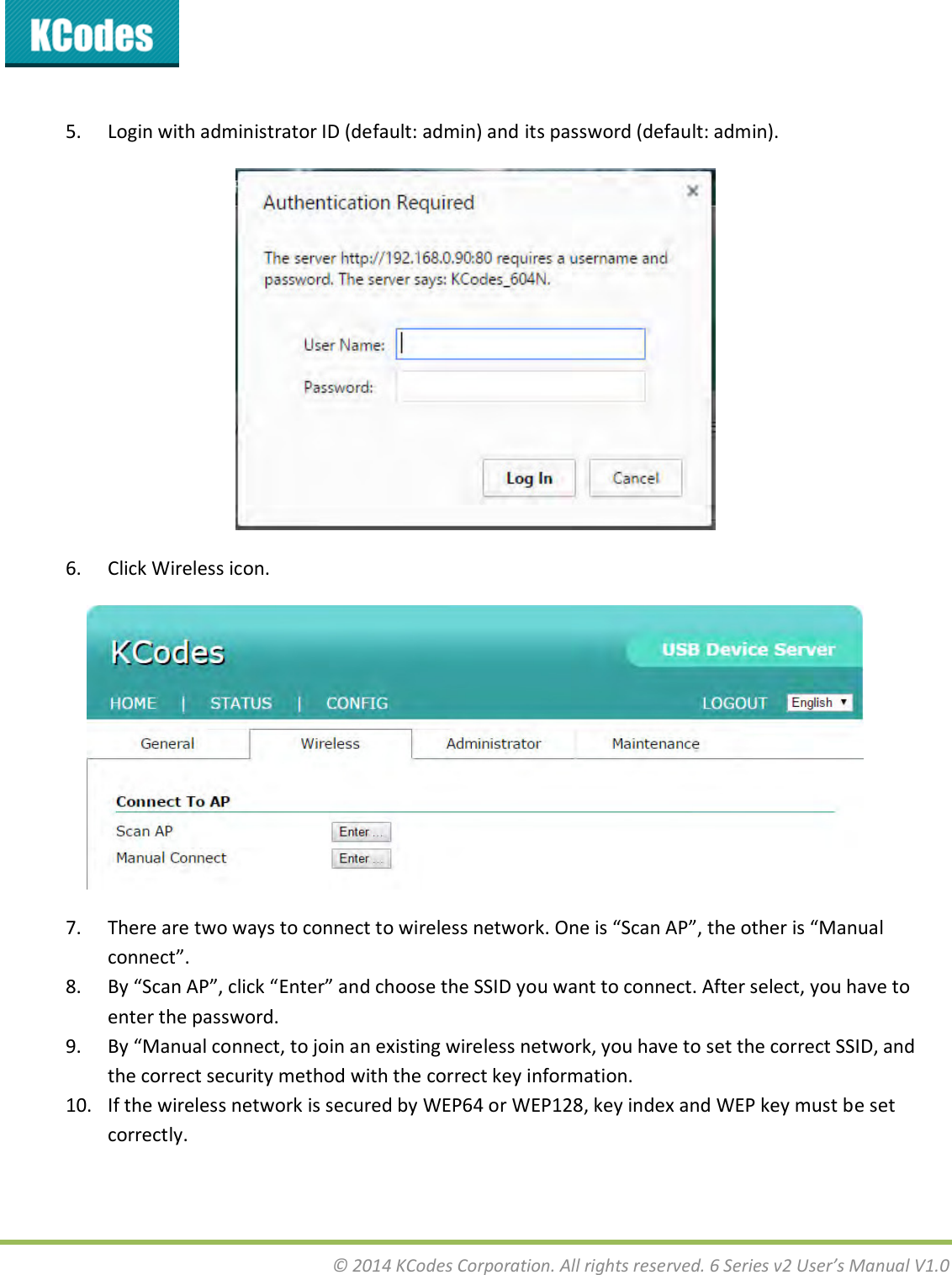  © 2014 KCodes Corporation. All rights reserved. 6 Series v2 User’s Manual V1.0   5. Login with administrator ID (default: admin) and its password (default: admin).  6. Click Wireless icon.  7. Thee ae to as to oet to ieless etok. Oe is “a AP, the othe is Maual oet. 8. B “a AP, lik Ete ad hoose the ““ID ou at to oet. Afte selet, ou hae to enter the password. 9. By Maual oet, to join an existing wireless network, you have to set the correct SSID, and the correct security method with the correct key information. 10. If the wireless network is secured by WEP64 or WEP128, key index and WEP key must be set correctly. 