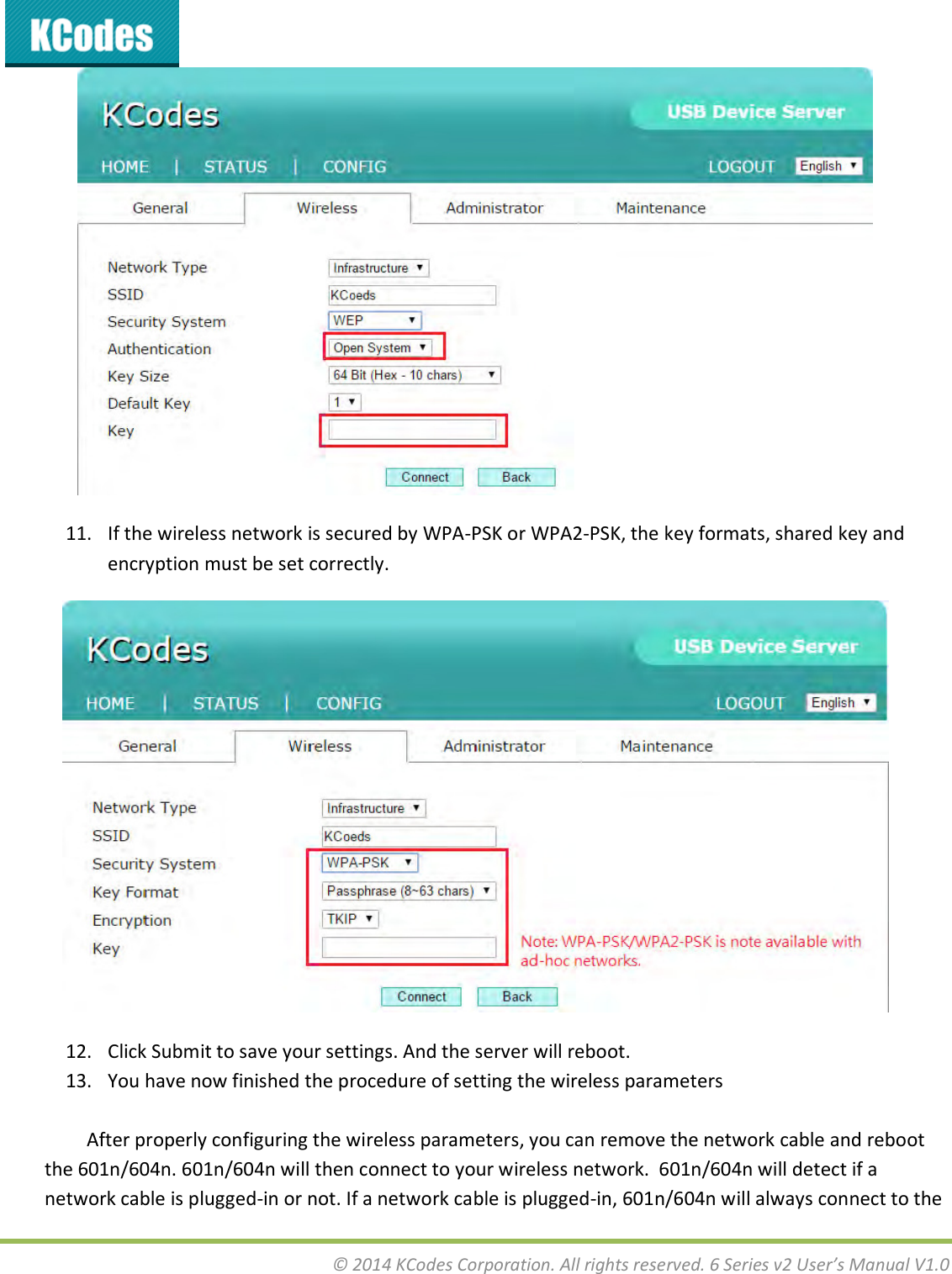  © 2014 KCodes Corporation. All rights reserved. 6 Series v2 User’s Manual V1.0   11. If the wireless network is secured by WPA-PSK or WPA2-PSK, the key formats, shared key and encryption must be set correctly.  12. Click Submit to save your settings. And the server will reboot. 13. You have now finished the procedure of setting the wireless parameters  After properly configuring the wireless parameters, you can remove the network cable and reboot the 601n/604n. 601n/604n will then connect to your wireless network.  601n/604n will detect if a network cable is plugged-in or not. If a network cable is plugged-in, 601n/604n will always connect to the 