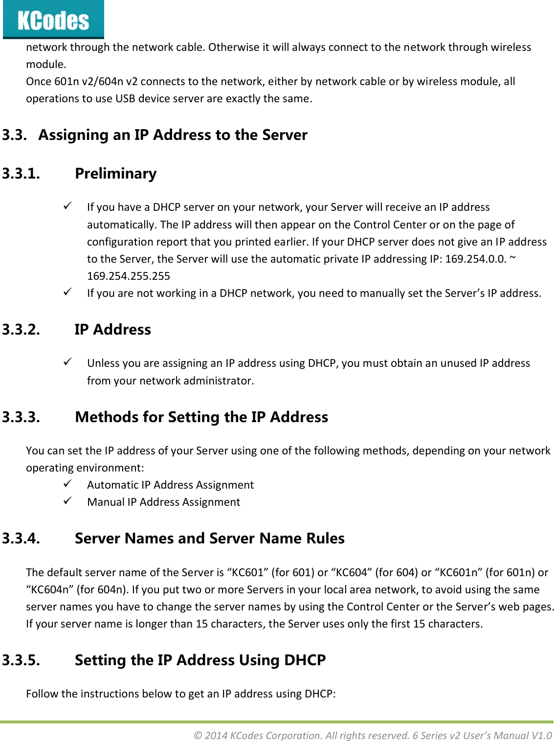  © 2014 KCodes Corporation. All rights reserved. 6 Series v2 User’s Manual V1.0  network through the network cable. Otherwise it will always connect to the network through wireless module. Once 601n v2/604n v2 connects to the network, either by network cable or by wireless module, all operations to use USB device server are exactly the same. 3.3. Assigning an IP Address to the Server 3.3.1. Preliminary  If you have a DHCP server on your network, your Server will receive an IP address automatically. The IP address will then appear on the Control Center or on the page of configuration report that you printed earlier. If your DHCP server does not give an IP address to the Server, the Server will use the automatic private IP addressing IP: 169.254.0.0. ~ 169.254.255.255   If you are not working in a DHCP network, you need to manually set the Server’s IP address. 3.3.2. IP Address  Unless you are assigning an IP address using DHCP, you must obtain an unused IP address from your network administrator. 3.3.3. Methods for Setting the IP Address You can set the IP address of your Server using one of the following methods, depending on your network operating environment:  Automatic IP Address Assignment   Manual IP Address Assignment 3.3.4. Server Names and Server Name Rules The default see ae of the “ee is KC6 fo 6 o KC64 fo 64 o KC6 fo 6 o KC64 fo 64. If ou put to o oe “ees i ou loal aea etok, to aoid usig the sae server names you have to change the server names by using the Control Center or the Serve’s e pages. If your server name is longer than 15 characters, the Server uses only the first 15 characters. 3.3.5. Setting the IP Address Using DHCP Follow the instructions below to get an IP address using DHCP: 