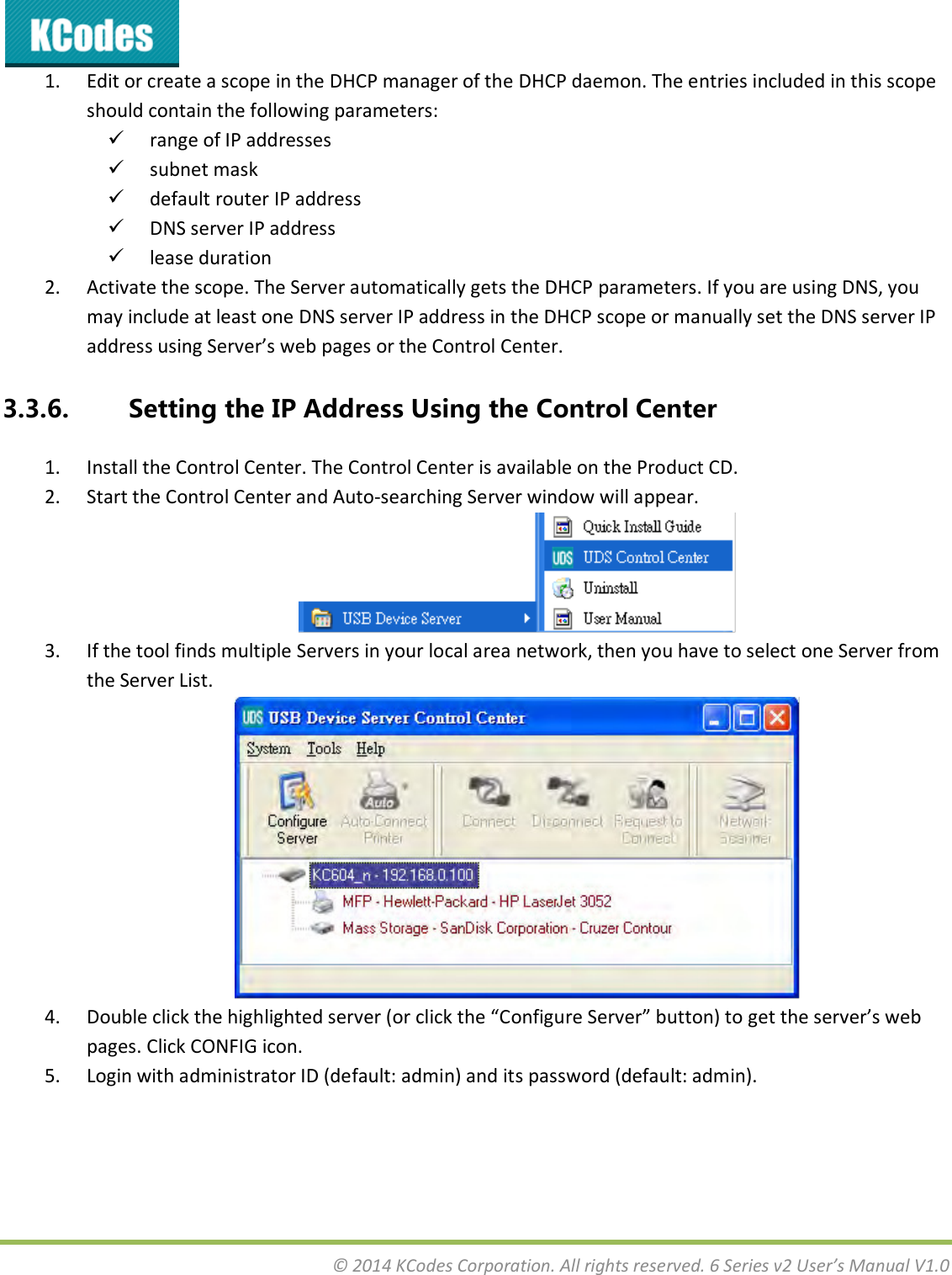  © 2014 KCodes Corporation. All rights reserved. 6 Series v2 User’s Manual V1.0  1. Edit or create a scope in the DHCP manager of the DHCP daemon. The entries included in this scope should contain the following parameters:   range of IP addresses   subnet mask   default router IP address   DNS server IP address   lease duration  2. Activate the scope. The Server automatically gets the DHCP parameters. If you are using DNS, you may include at least one DNS server IP address in the DHCP scope or manually set the DNS server IP addess usig “ee’s e pages o the Cotol Cete. 3.3.6. Setting the IP Address Using the Control Center 1. Install the Control Center. The Control Center is available on the Product CD. 2. Start the Control Center and Auto-searching Server window will appear.  3. If the tool finds multiple Servers in your local area network, then you have to select one Server from the Server List.  4. Doule lik the highlighted see o lik the Cofigue “ee utto to get the see’s e pages. Click CONFIG icon. 5. Login with administrator ID (default: admin) and its password (default: admin). 