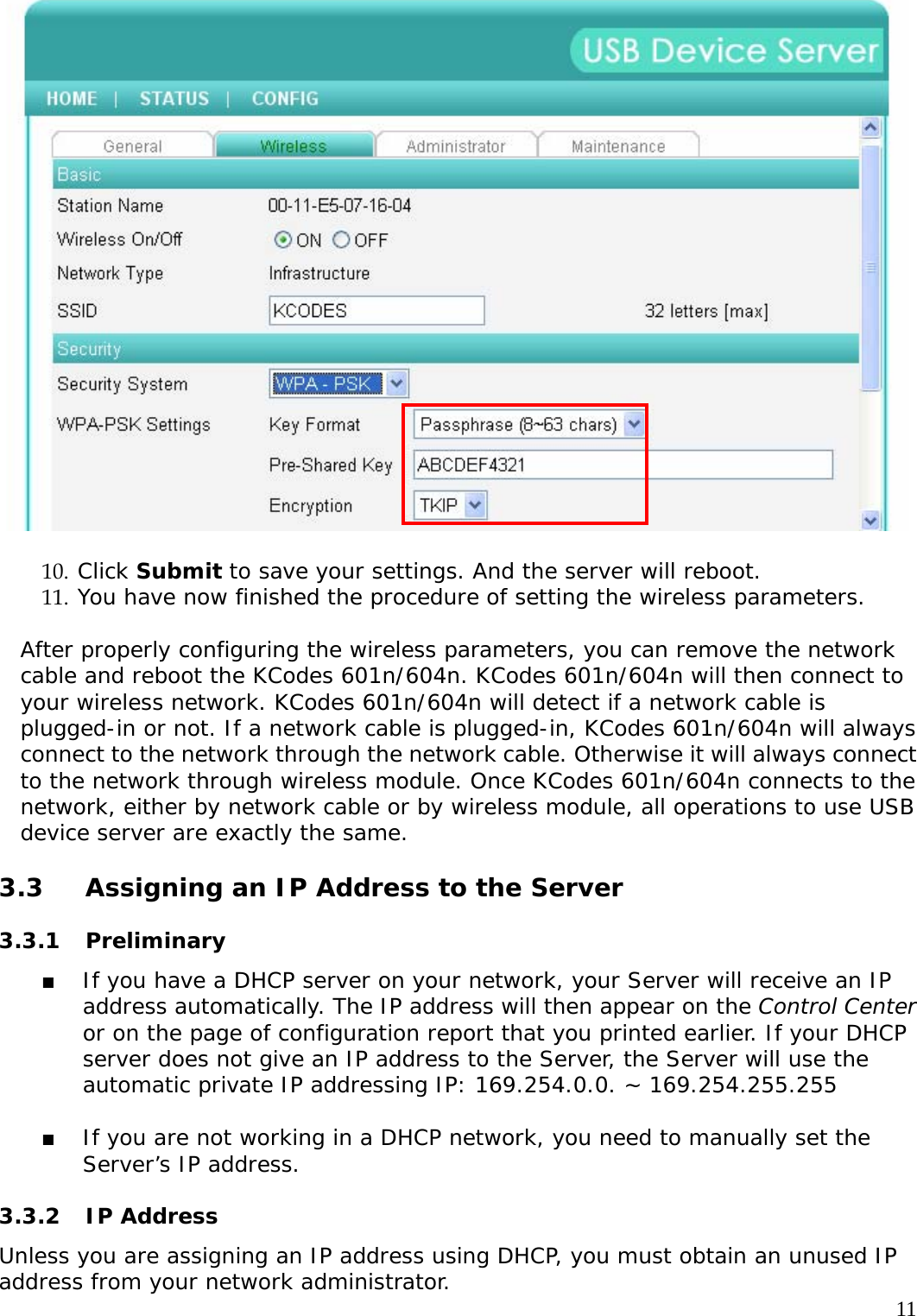     11  10. Click Submit to save your settings. And the server will reboot. 11. You have now finished the procedure of setting the wireless parameters.  After properly configuring the wireless parameters, you can remove the network cable and reboot the KCodes 601n/604n. KCodes 601n/604n will then connect to your wireless network. KCodes 601n/604n will detect if a network cable is plugged-in or not. If a network cable is plugged-in, KCodes 601n/604n will always connect to the network through the network cable. Otherwise it will always connect to the network through wireless module. Once KCodes 601n/604n connects to the network, either by network cable or by wireless module, all operations to use USB device server are exactly the same.  3.3  Assigning an IP Address to the Server   3.3.1 Preliminary  If you have a DHCP server on your network, your Server will receive an IP address automatically. The IP address will then appear on the Control Center or on the page of configuration report that you printed earlier. If your DHCP server does not give an IP address to the Server, the Server will use the automatic private IP addressing IP: 169.254.0.0. ~ 169.254.255.255    If you are not working in a DHCP network, you need to manually set the Server&rsquo;s IP address.   3.3.2 IP Address  Unless you are assigning an IP address using DHCP, you must obtain an unused IP address from your network administrator.  