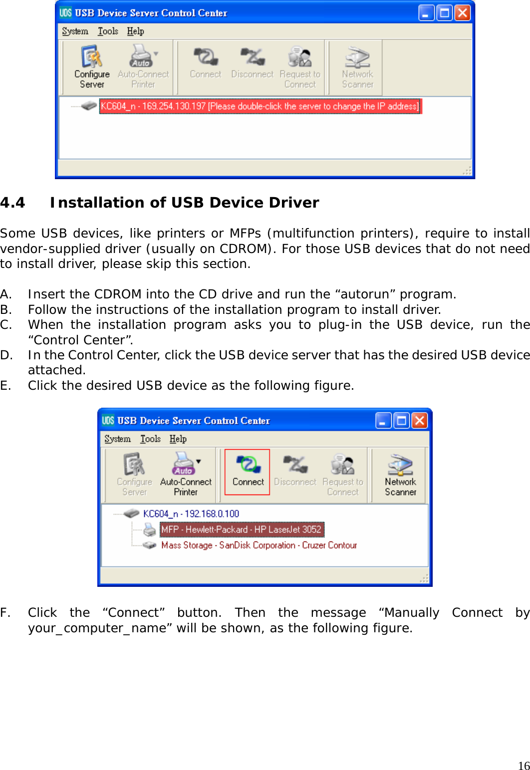     16  4.4  Installation of USB Device Driver  Some USB devices, like printers or MFPs (multifunction printers), require to install vendor-supplied driver (usually on CDROM). For those USB devices that do not need to install driver, please skip this section.  A. Insert the CDROM into the CD drive and run the &ldquo;autorun&rdquo; program. B. Follow the instructions of the installation program to install driver. C. When the installation program asks you to plug-in the USB device, run the &ldquo;Control Center&rdquo;. D. In the Control Center, click the USB device server that has the desired USB device attached. E. Click the desired USB device as the following figure.    F. Click the &ldquo;Connect&rdquo; button. Then the message &ldquo;Manually Connect by your_computer_name&rdquo; will be shown, as the following figure.  