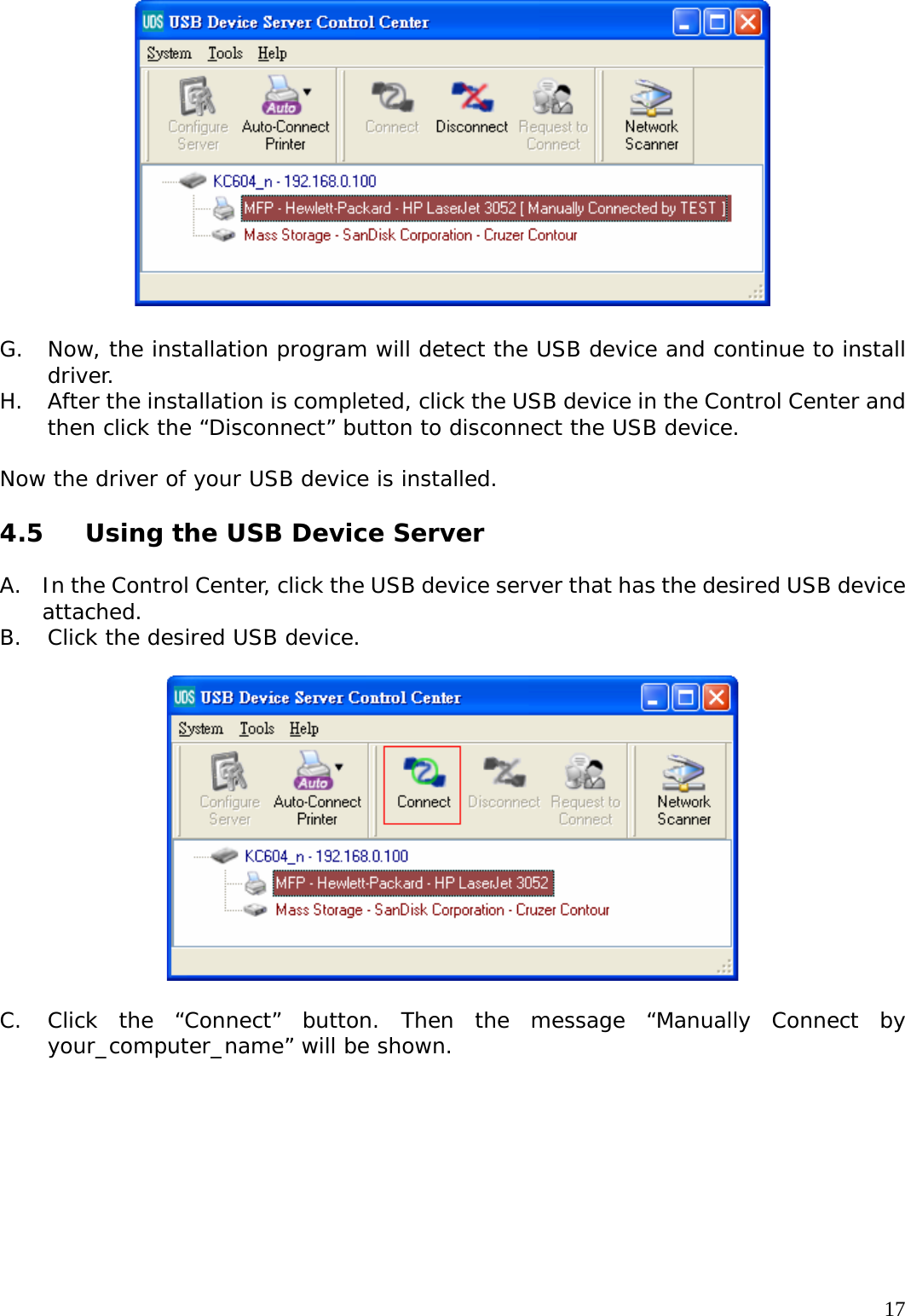     17  G. Now, the installation program will detect the USB device and continue to install driver. H. After the installation is completed, click the USB device in the Control Center and then click the &ldquo;Disconnect&rdquo; button to disconnect the USB device.  Now the driver of your USB device is installed.  4.5  Using the USB Device Server  A. In the Control Center, click the USB device server that has the desired USB device attached. B. Click the desired USB device.    C. Click the &ldquo;Connect&rdquo; button. Then the message &ldquo;Manually Connect by your_computer_name&rdquo; will be shown.  