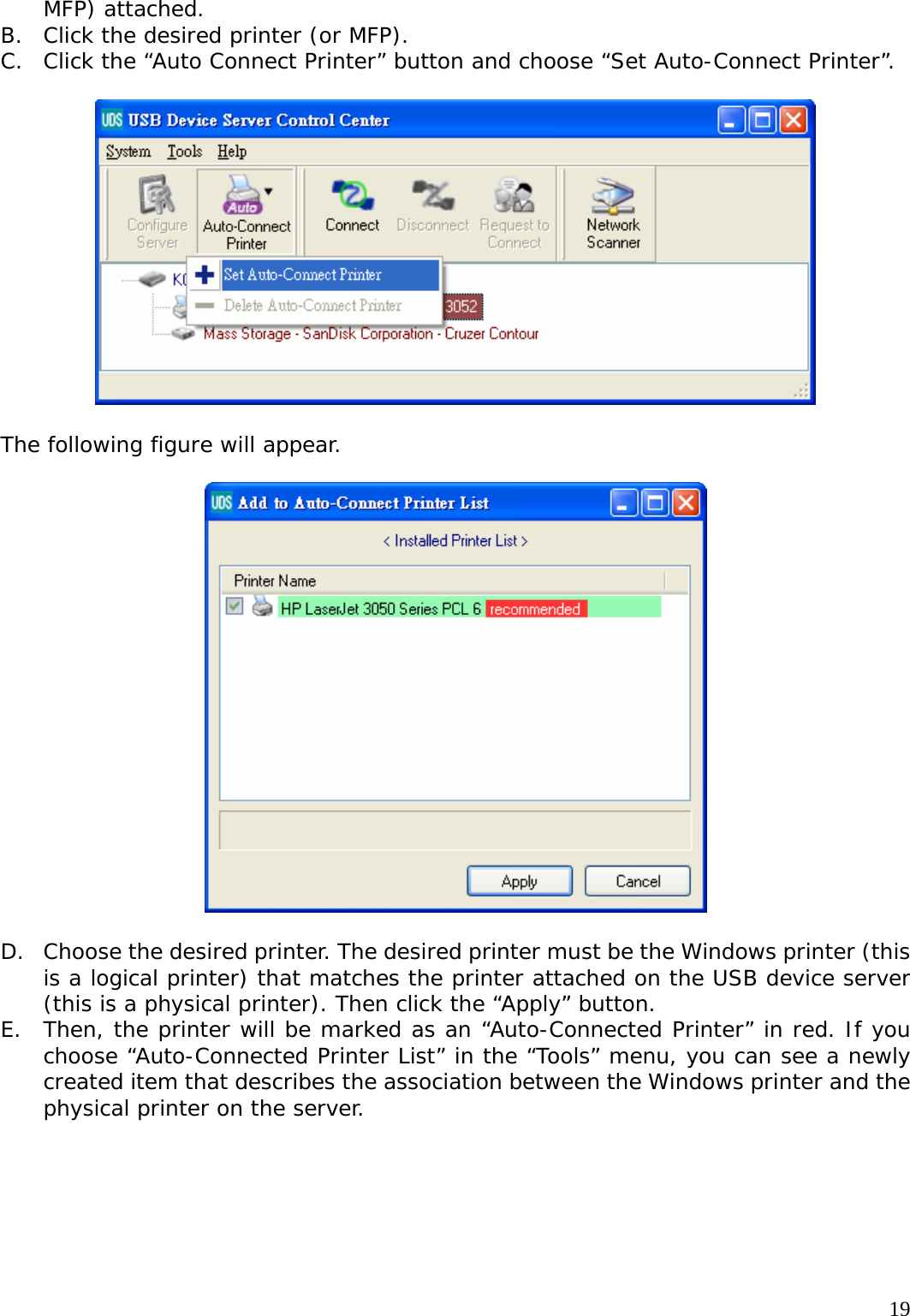     19MFP) attached. B. Click the desired printer (or MFP). C. Click the &ldquo;Auto Connect Printer&rdquo; button and choose &ldquo;Set Auto-Connect Printer&rdquo;.    The following figure will appear.    D. Choose the desired printer. The desired printer must be the Windows printer (this is a logical printer) that matches the printer attached on the USB device server (this is a physical printer). Then click the &ldquo;Apply&rdquo; button. E. Then, the printer will be marked as an &ldquo;Auto-Connected Printer&rdquo; in red. If you choose &ldquo;Auto-Connected Printer List&rdquo; in the &ldquo;Tools&rdquo; menu, you can see a newly created item that describes the association between the Windows printer and the physical printer on the server.  