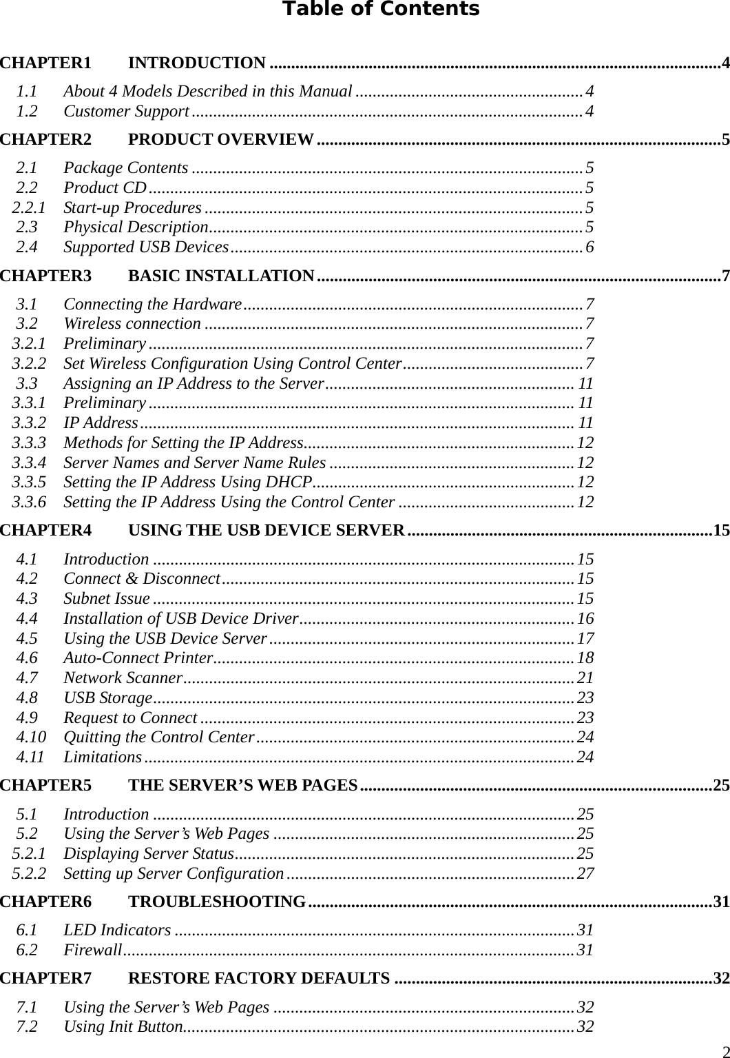     2Table of Contents CHAPTER1  INTRODUCTION .........................................................................................................4 1.1 About 4 Models Described in this Manual .....................................................4 1.2 Customer Support...........................................................................................4 CHAPTER2  PRODUCT OVERVIEW..............................................................................................5 2.1 Package Contents ...........................................................................................5 2.2 Product CD.....................................................................................................5 2.2.1 Start-up Procedures ........................................................................................5 2.3 Physical Description.......................................................................................5 2.4 Supported USB Devices..................................................................................6 CHAPTER3  BASIC INSTALLATION..............................................................................................7 3.1 Connecting the Hardware...............................................................................7 3.2 Wireless connection ........................................................................................7 3.2.1 Preliminary.....................................................................................................7 3.2.2 Set Wireless Configuration Using Control Center..........................................7 3.3 Assigning an IP Address to the Server.......................................................... 11 3.3.1 Preliminary................................................................................................... 11 3.3.2 IP Address..................................................................................................... 11 3.3.3 Methods for Setting the IP Address...............................................................12 3.3.4 Server Names and Server Name Rules .........................................................12 3.3.5 Setting the IP Address Using DHCP.............................................................12 3.3.6 Setting the IP Address Using the Control Center .........................................12 CHAPTER4   USING THE USB DEVICE SERVER.......................................................................15 4.1 Introduction ..................................................................................................15 4.2 Connect &amp; Disconnect..................................................................................15 4.3 Subnet Issue ..................................................................................................15 4.4 Installation of USB Device Driver................................................................16 4.5 Using the USB Device Server.......................................................................17 4.6 Auto-Connect Printer....................................................................................18 4.7 Network Scanner...........................................................................................21 4.8 USB Storage..................................................................................................23 4.9 Request to Connect .......................................................................................23 4.10 Quitting the Control Center..........................................................................24 4.11 Limitations....................................................................................................24 CHAPTER5   THE SERVER&rsquo;S WEB PAGES..................................................................................25 5.1 Introduction ..................................................................................................25 5.2 Using the Server&rsquo;s Web Pages ......................................................................25 5.2.1 Displaying Server Status...............................................................................25 5.2.2 Setting up Server Configuration...................................................................27 CHAPTER6  TROUBLESHOOTING..............................................................................................31 6.1 LED Indicators .............................................................................................31 6.2 Firewall.........................................................................................................31 CHAPTER7   RESTORE FACTORY DEFAULTS ..........................................................................32 7.1 Using the Server&rsquo;s Web Pages ......................................................................32 7.2 Using Init Button...........................................................................................32 