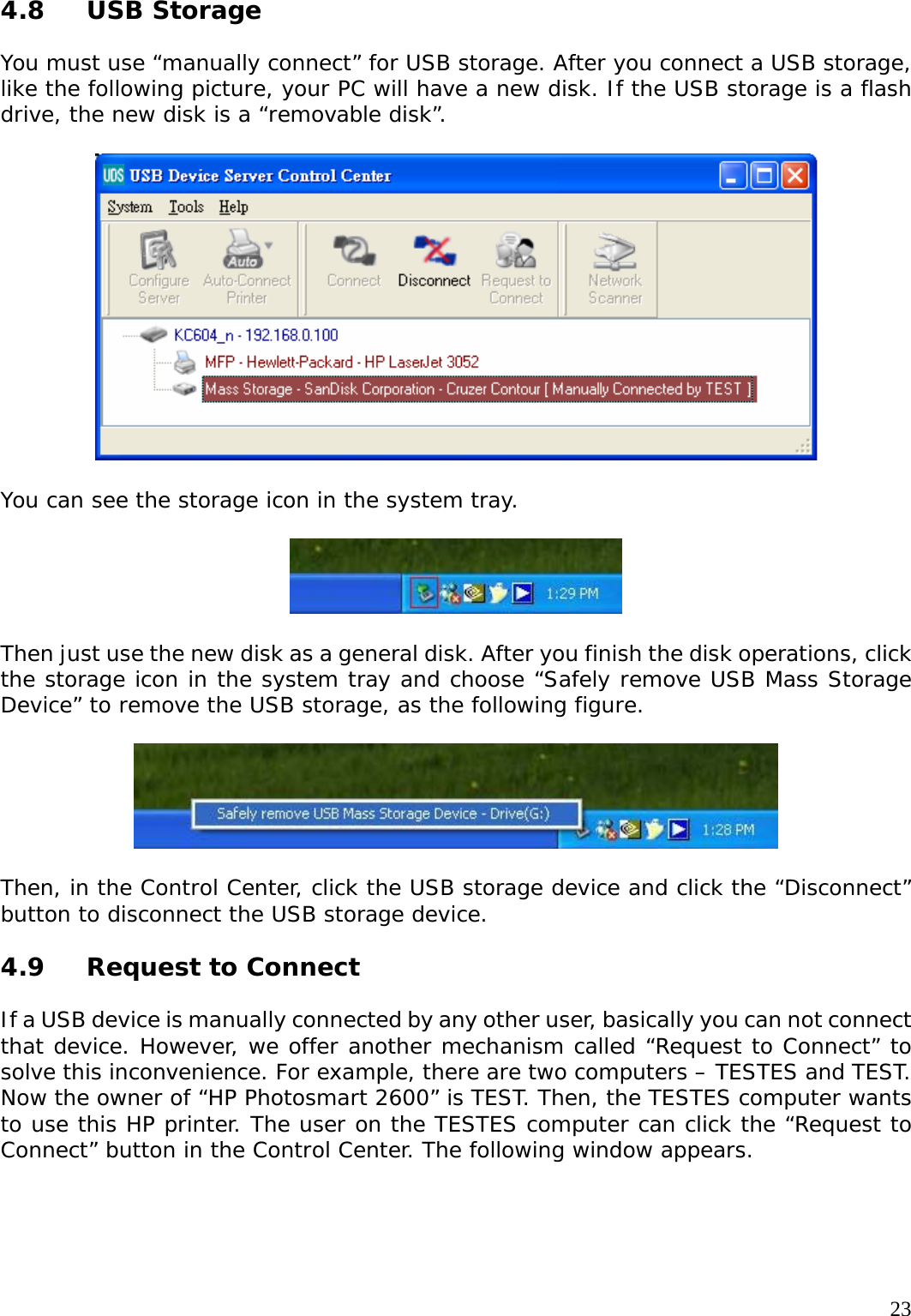     234.8 USB Storage  You must use &ldquo;manually connect&rdquo; for USB storage. After you connect a USB storage, like the following picture, your PC will have a new disk. If the USB storage is a flash drive, the new disk is a &ldquo;removable disk&rdquo;.    You can see the storage icon in the system tray.    Then just use the new disk as a general disk. After you finish the disk operations, click the storage icon in the system tray and choose &ldquo;Safely remove USB Mass Storage Device&rdquo; to remove the USB storage, as the following figure.    Then, in the Control Center, click the USB storage device and click the &ldquo;Disconnect&rdquo; button to disconnect the USB storage device.  4.9 Request to Connect  If a USB device is manually connected by any other user, basically you can not connect that device. However, we offer another mechanism called &ldquo;Request to Connect&rdquo; to solve this inconvenience. For example, there are two computers &ndash; TESTES and TEST. Now the owner of &ldquo;HP Photosmart 2600&rdquo; is TEST. Then, the TESTES computer wants to use this HP printer. The user on the TESTES computer can click the &ldquo;Request to Connect&rdquo; button in the Control Center. The following window appears.  