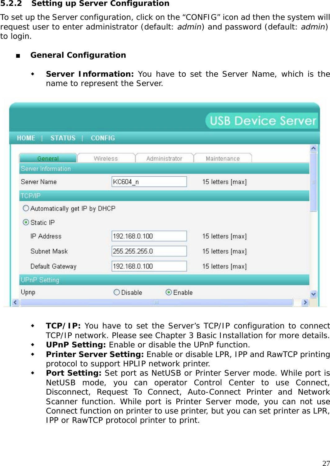     27 5.2.2  Setting up Server Configuration To set up the Server configuration, click on the &ldquo;CONFIG&rdquo; icon ad then the system will request user to enter administrator (default: admin) and password (default: admin) to login.     General Configuration   Server Information: You have to set the Server Name, which is the name to represent the Server.     TCP/IP: You have to set the Server&rsquo;s TCP/IP configuration to connect TCP/IP network. Please see Chapter 3 Basic Installation for more details.  UPnP Setting: Enable or disable the UPnP function.  Printer Server Setting: Enable or disable LPR, IPP and RawTCP printing protocol to support HPLIP network printer.  Port Setting: Set port as NetUSB or Printer Server mode. While port is NetUSB mode, you can operator Control Center to use Connect, Disconnect, Request To Connect, Auto-Connect Printer and Network Scanner function. While port is Printer Server mode, you can not use Connect function on printer to use printer, but you can set printer as LPR, IPP or RawTCP protocol printer to print. 