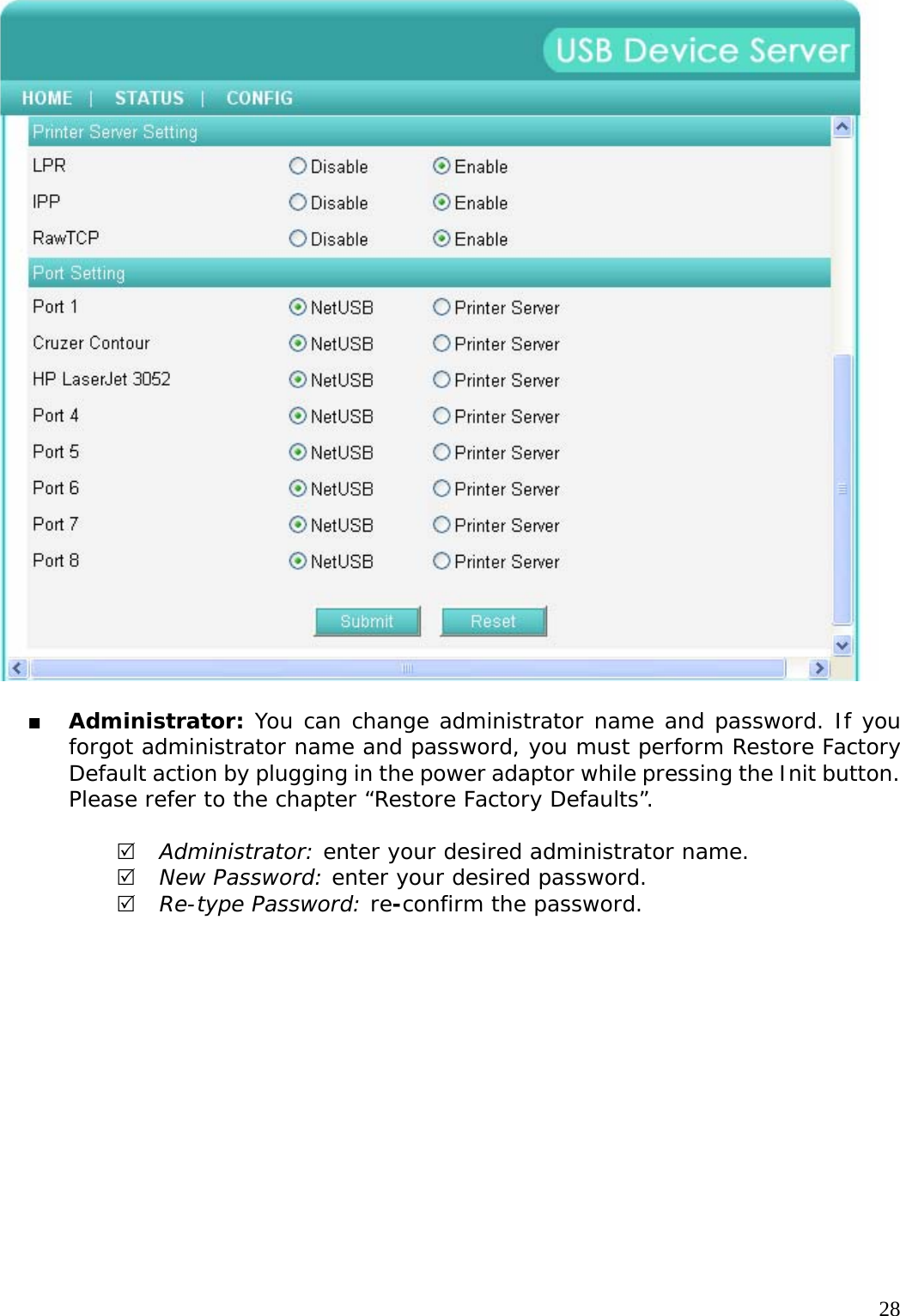     28   Administrator: You can change administrator name and password. If you forgot administrator name and password, you must perform Restore Factory Default action by plugging in the power adaptor while pressing the Init button. Please refer to the chapter &ldquo;Restore Factory Defaults&rdquo;.  5 Administrator: enter your desired administrator name. 5 New Password: enter your desired password. 5 Re-type Password: re-confirm the password.  