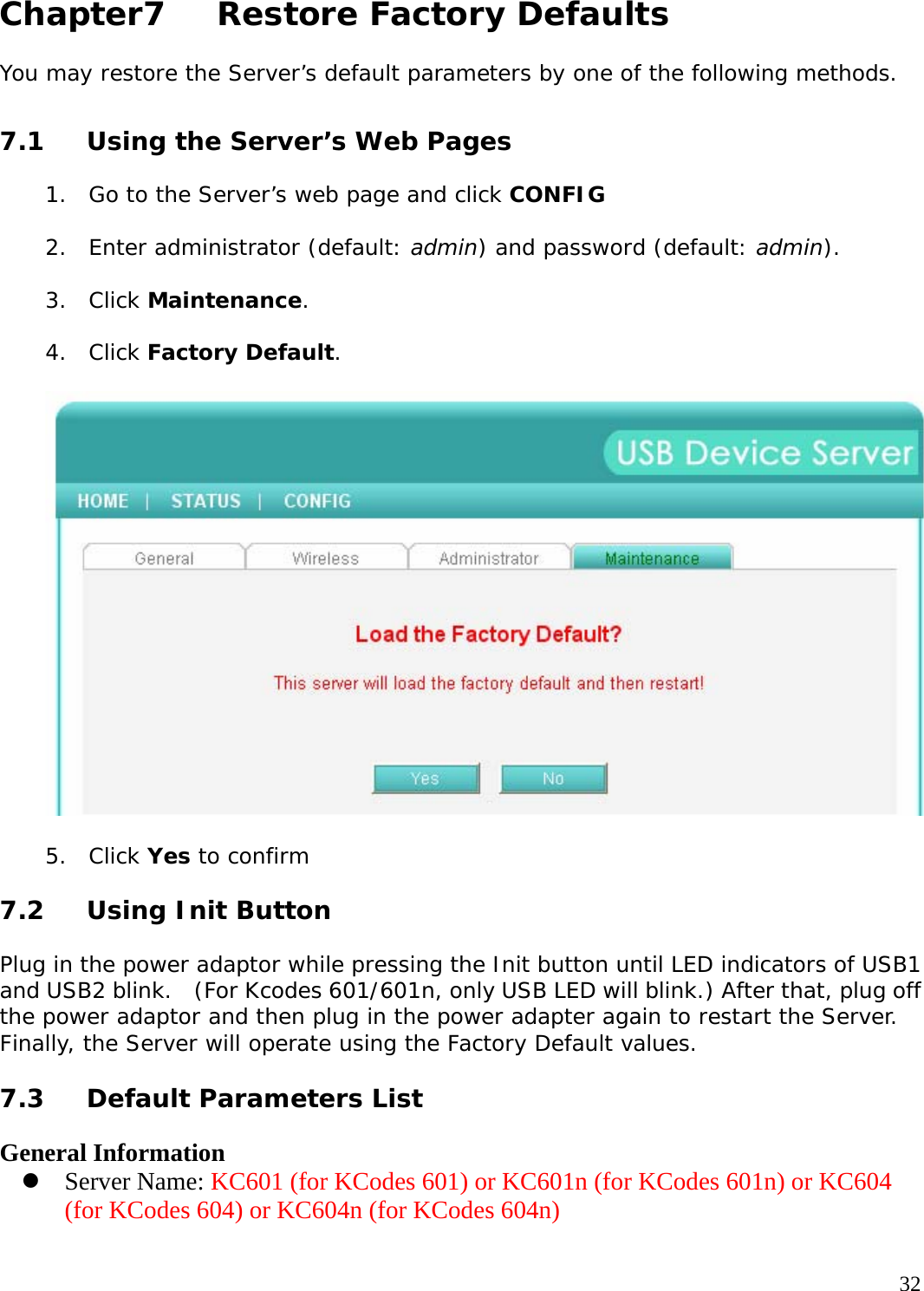     32 Chapter7   Restore Factory Defaults  You may restore the Server&rsquo;s default parameters by one of the following methods.  7.1  Using the Server&rsquo;s Web Pages  1. Go to the Server&rsquo;s web page and click CONFIG   2. Enter administrator (default: admin) and password (default: admin).  3. Click Maintenance.  4. Click Factory Default.     5. Click Yes to confirm  7.2 Using Init Button  Plug in the power adaptor while pressing the Init button until LED indicators of USB1 and USB2 blink.  (For Kcodes 601/601n, only USB LED will blink.) After that, plug off the power adaptor and then plug in the power adapter again to restart the Server. Finally, the Server will operate using the Factory Default values.   7.3  Default Parameters List  General Information z Server Name: KC601 (for KCodes 601) or KC601n (for KCodes 601n) or KC604 (for KCodes 604) or KC604n (for KCodes 604n)  